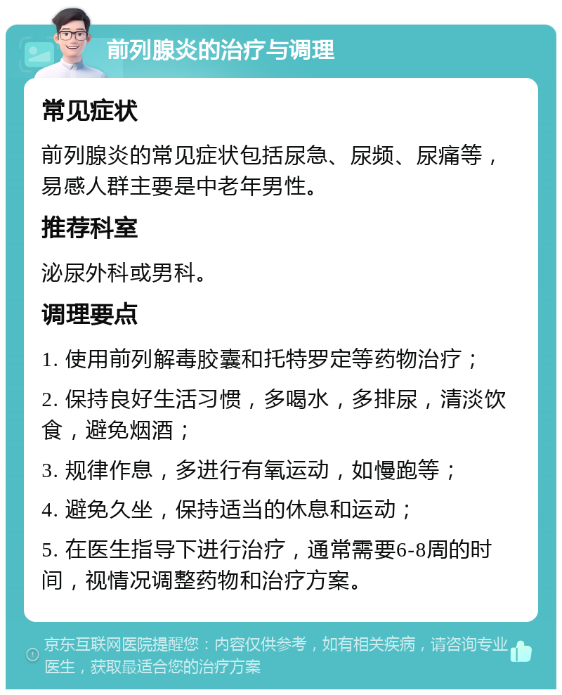 前列腺炎的治疗与调理 常见症状 前列腺炎的常见症状包括尿急、尿频、尿痛等，易感人群主要是中老年男性。 推荐科室 泌尿外科或男科。 调理要点 1. 使用前列解毒胶囊和托特罗定等药物治疗； 2. 保持良好生活习惯，多喝水，多排尿，清淡饮食，避免烟酒； 3. 规律作息，多进行有氧运动，如慢跑等； 4. 避免久坐，保持适当的休息和运动； 5. 在医生指导下进行治疗，通常需要6-8周的时间，视情况调整药物和治疗方案。