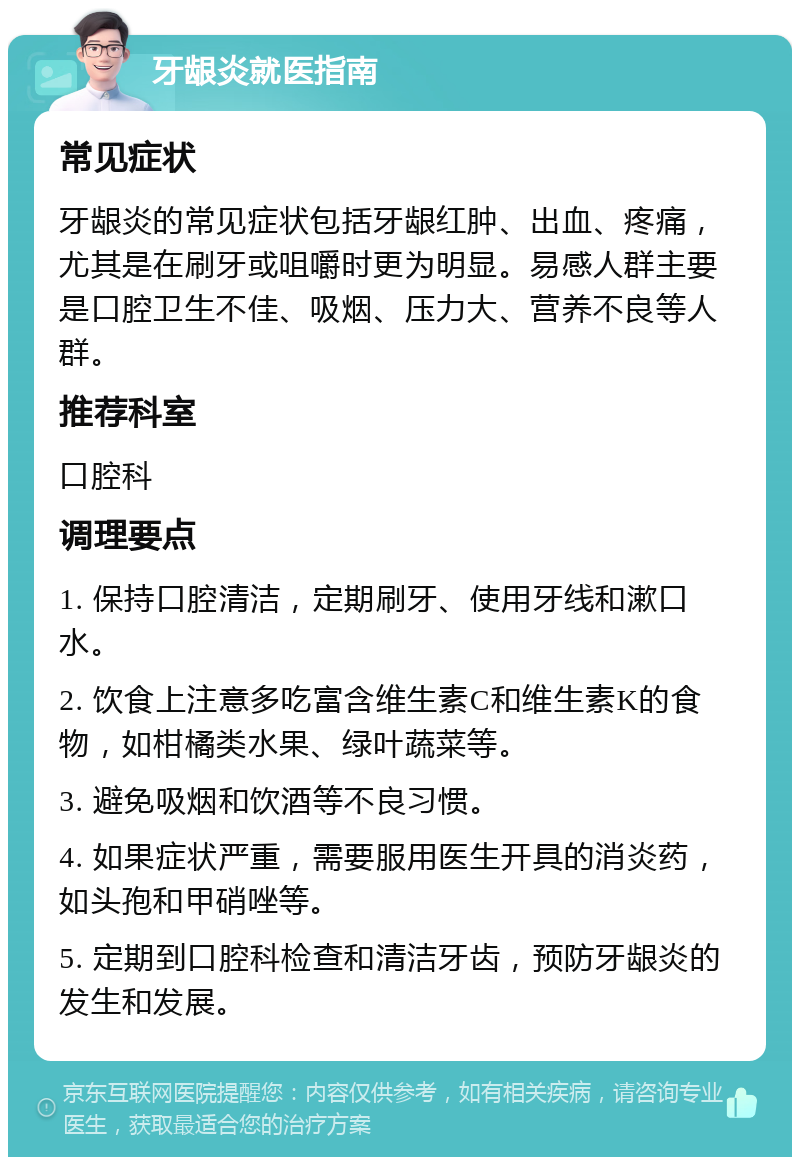 牙龈炎就医指南 常见症状 牙龈炎的常见症状包括牙龈红肿、出血、疼痛，尤其是在刷牙或咀嚼时更为明显。易感人群主要是口腔卫生不佳、吸烟、压力大、营养不良等人群。 推荐科室 口腔科 调理要点 1. 保持口腔清洁，定期刷牙、使用牙线和漱口水。 2. 饮食上注意多吃富含维生素C和维生素K的食物，如柑橘类水果、绿叶蔬菜等。 3. 避免吸烟和饮酒等不良习惯。 4. 如果症状严重，需要服用医生开具的消炎药，如头孢和甲硝唑等。 5. 定期到口腔科检查和清洁牙齿，预防牙龈炎的发生和发展。