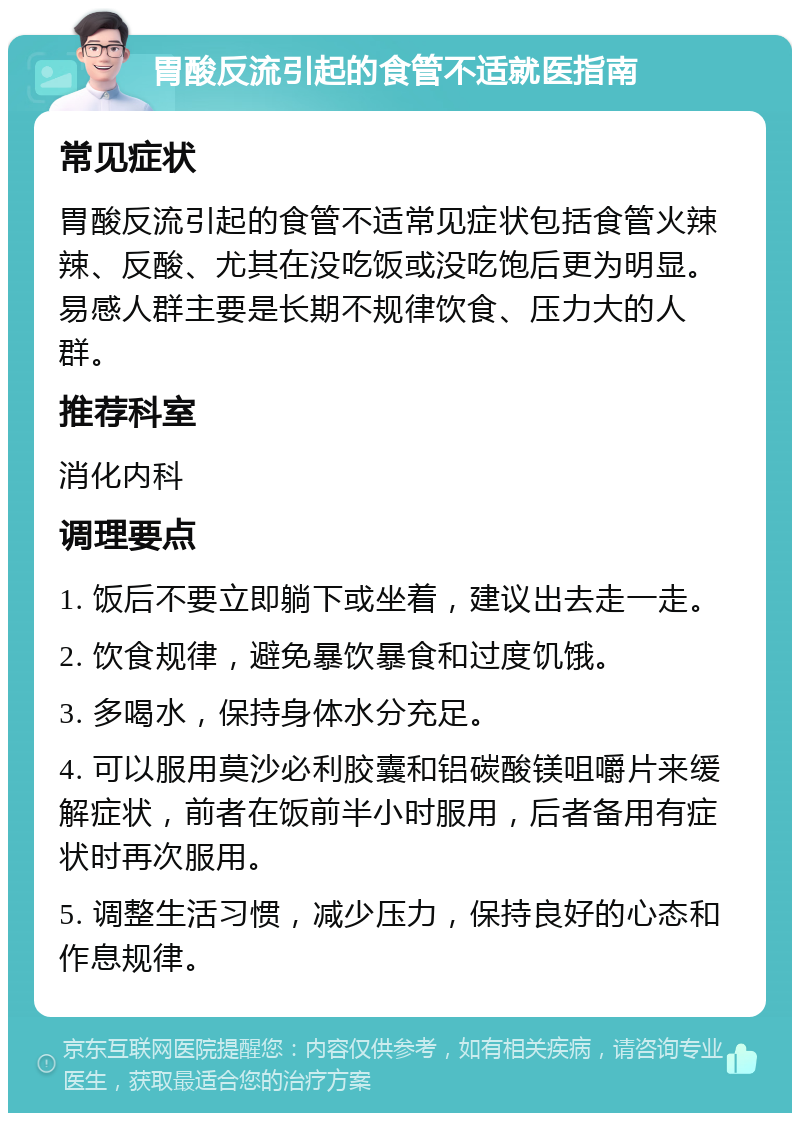 胃酸反流引起的食管不适就医指南 常见症状 胃酸反流引起的食管不适常见症状包括食管火辣辣、反酸、尤其在没吃饭或没吃饱后更为明显。易感人群主要是长期不规律饮食、压力大的人群。 推荐科室 消化内科 调理要点 1. 饭后不要立即躺下或坐着，建议出去走一走。 2. 饮食规律，避免暴饮暴食和过度饥饿。 3. 多喝水，保持身体水分充足。 4. 可以服用莫沙必利胶囊和铝碳酸镁咀嚼片来缓解症状，前者在饭前半小时服用，后者备用有症状时再次服用。 5. 调整生活习惯，减少压力，保持良好的心态和作息规律。