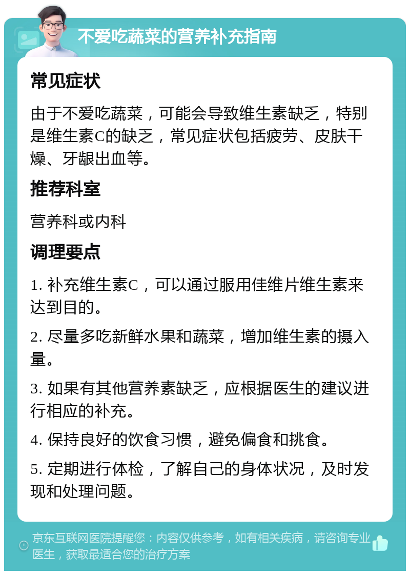 不爱吃蔬菜的营养补充指南 常见症状 由于不爱吃蔬菜，可能会导致维生素缺乏，特别是维生素C的缺乏，常见症状包括疲劳、皮肤干燥、牙龈出血等。 推荐科室 营养科或内科 调理要点 1. 补充维生素C，可以通过服用佳维片维生素来达到目的。 2. 尽量多吃新鲜水果和蔬菜，增加维生素的摄入量。 3. 如果有其他营养素缺乏，应根据医生的建议进行相应的补充。 4. 保持良好的饮食习惯，避免偏食和挑食。 5. 定期进行体检，了解自己的身体状况，及时发现和处理问题。