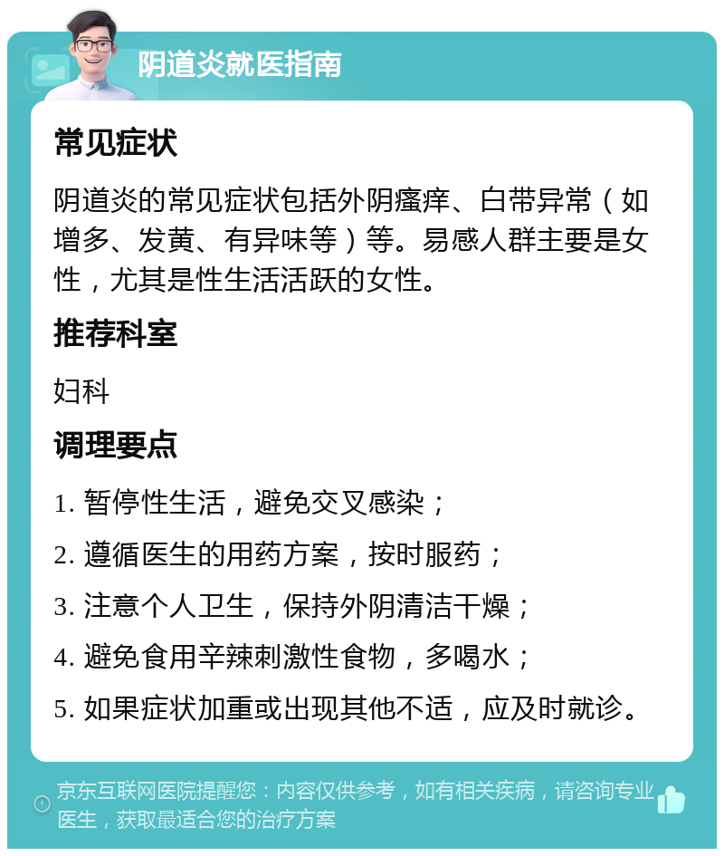 阴道炎就医指南 常见症状 阴道炎的常见症状包括外阴瘙痒、白带异常（如增多、发黄、有异味等）等。易感人群主要是女性，尤其是性生活活跃的女性。 推荐科室 妇科 调理要点 1. 暂停性生活，避免交叉感染； 2. 遵循医生的用药方案，按时服药； 3. 注意个人卫生，保持外阴清洁干燥； 4. 避免食用辛辣刺激性食物，多喝水； 5. 如果症状加重或出现其他不适，应及时就诊。