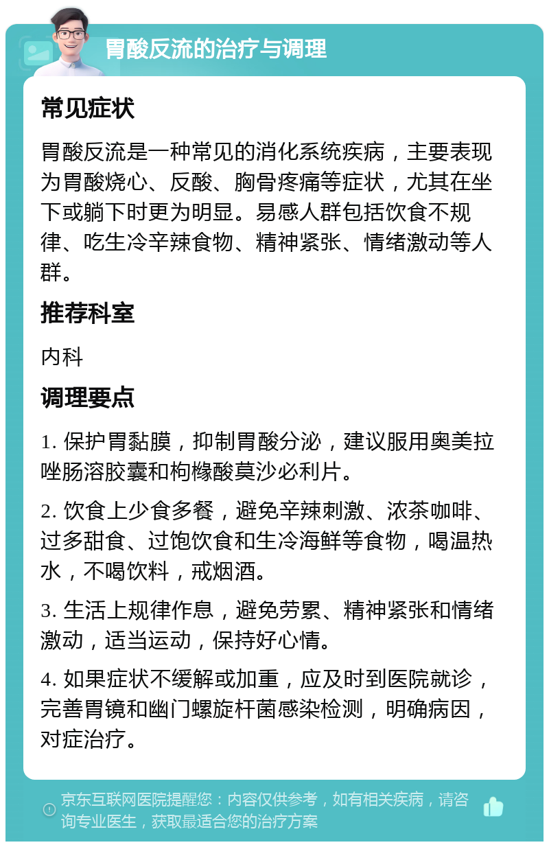 胃酸反流的治疗与调理 常见症状 胃酸反流是一种常见的消化系统疾病，主要表现为胃酸烧心、反酸、胸骨疼痛等症状，尤其在坐下或躺下时更为明显。易感人群包括饮食不规律、吃生冷辛辣食物、精神紧张、情绪激动等人群。 推荐科室 内科 调理要点 1. 保护胃黏膜，抑制胃酸分泌，建议服用奥美拉唑肠溶胶囊和枸橼酸莫沙必利片。 2. 饮食上少食多餐，避免辛辣刺激、浓茶咖啡、过多甜食、过饱饮食和生冷海鲜等食物，喝温热水，不喝饮料，戒烟酒。 3. 生活上规律作息，避免劳累、精神紧张和情绪激动，适当运动，保持好心情。 4. 如果症状不缓解或加重，应及时到医院就诊，完善胃镜和幽门螺旋杆菌感染检测，明确病因，对症治疗。