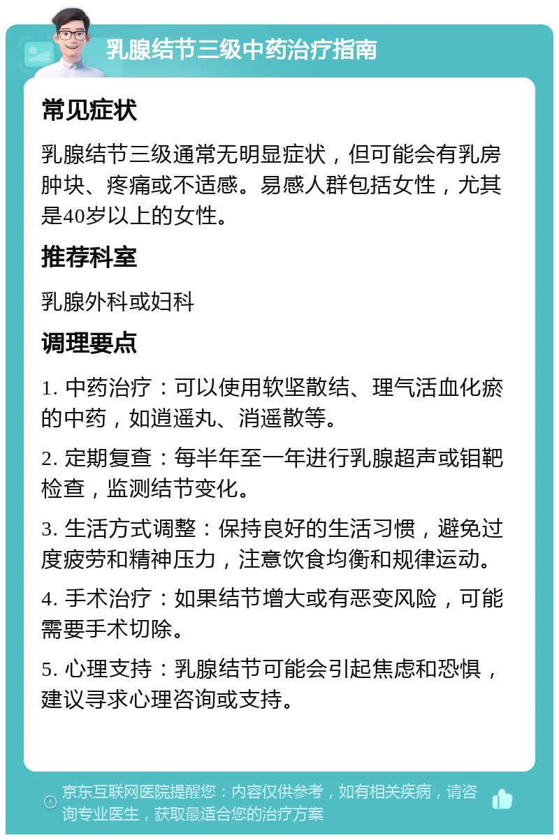 乳腺结节三级中药治疗指南 常见症状 乳腺结节三级通常无明显症状，但可能会有乳房肿块、疼痛或不适感。易感人群包括女性，尤其是40岁以上的女性。 推荐科室 乳腺外科或妇科 调理要点 1. 中药治疗：可以使用软坚散结、理气活血化瘀的中药，如逍遥丸、消遥散等。 2. 定期复查：每半年至一年进行乳腺超声或钼靶检查，监测结节变化。 3. 生活方式调整：保持良好的生活习惯，避免过度疲劳和精神压力，注意饮食均衡和规律运动。 4. 手术治疗：如果结节增大或有恶变风险，可能需要手术切除。 5. 心理支持：乳腺结节可能会引起焦虑和恐惧，建议寻求心理咨询或支持。