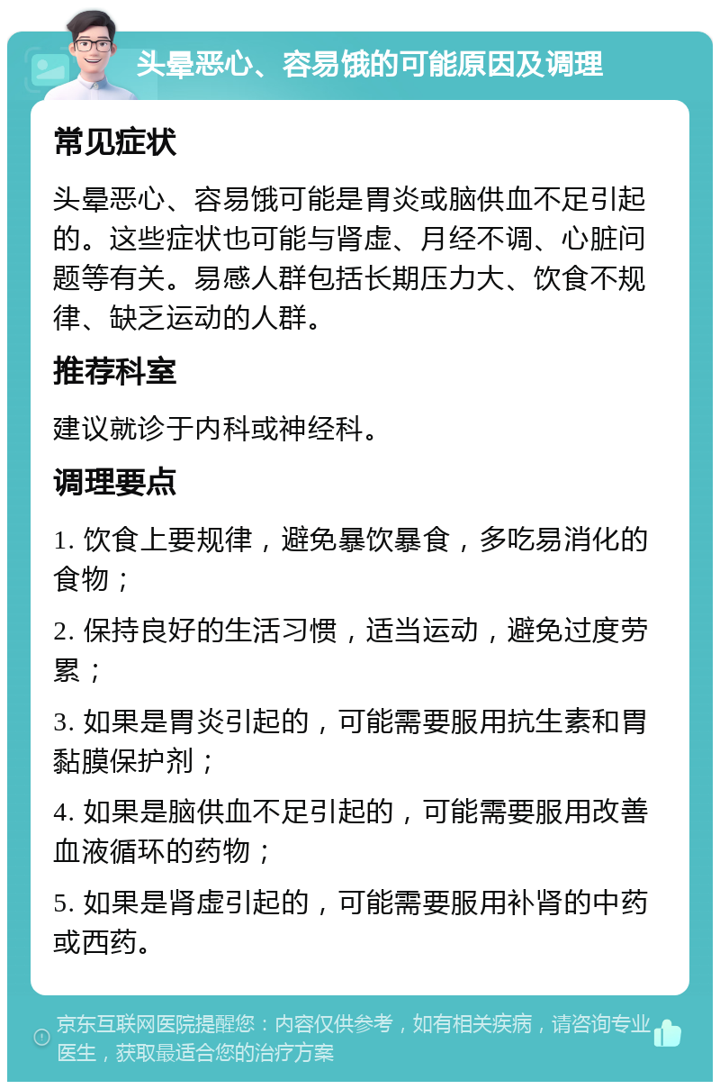 头晕恶心、容易饿的可能原因及调理 常见症状 头晕恶心、容易饿可能是胃炎或脑供血不足引起的。这些症状也可能与肾虚、月经不调、心脏问题等有关。易感人群包括长期压力大、饮食不规律、缺乏运动的人群。 推荐科室 建议就诊于内科或神经科。 调理要点 1. 饮食上要规律，避免暴饮暴食，多吃易消化的食物； 2. 保持良好的生活习惯，适当运动，避免过度劳累； 3. 如果是胃炎引起的，可能需要服用抗生素和胃黏膜保护剂； 4. 如果是脑供血不足引起的，可能需要服用改善血液循环的药物； 5. 如果是肾虚引起的，可能需要服用补肾的中药或西药。