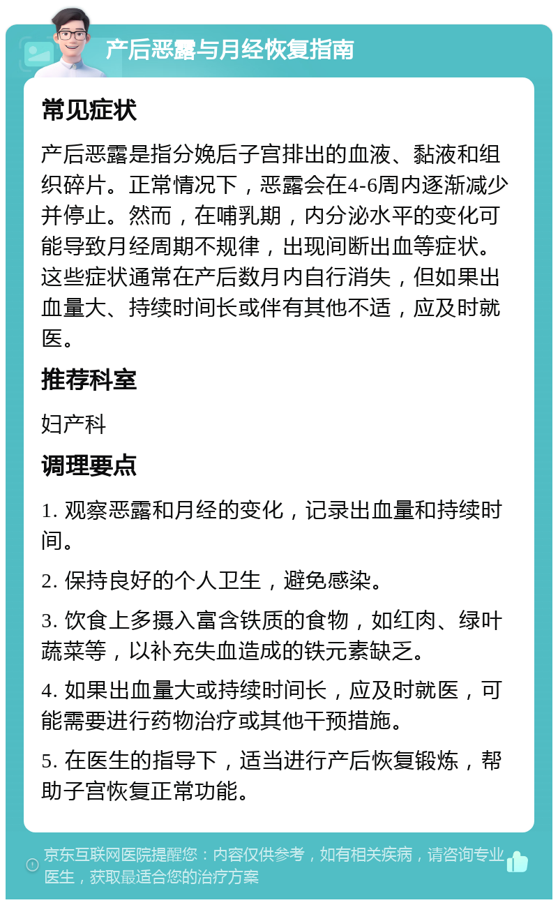 产后恶露与月经恢复指南 常见症状 产后恶露是指分娩后子宫排出的血液、黏液和组织碎片。正常情况下，恶露会在4-6周内逐渐减少并停止。然而，在哺乳期，内分泌水平的变化可能导致月经周期不规律，出现间断出血等症状。这些症状通常在产后数月内自行消失，但如果出血量大、持续时间长或伴有其他不适，应及时就医。 推荐科室 妇产科 调理要点 1. 观察恶露和月经的变化，记录出血量和持续时间。 2. 保持良好的个人卫生，避免感染。 3. 饮食上多摄入富含铁质的食物，如红肉、绿叶蔬菜等，以补充失血造成的铁元素缺乏。 4. 如果出血量大或持续时间长，应及时就医，可能需要进行药物治疗或其他干预措施。 5. 在医生的指导下，适当进行产后恢复锻炼，帮助子宫恢复正常功能。