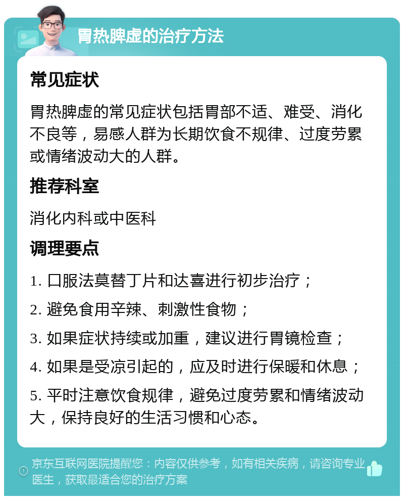 胃热脾虚的治疗方法 常见症状 胃热脾虚的常见症状包括胃部不适、难受、消化不良等，易感人群为长期饮食不规律、过度劳累或情绪波动大的人群。 推荐科室 消化内科或中医科 调理要点 1. 口服法莫替丁片和达喜进行初步治疗； 2. 避免食用辛辣、刺激性食物； 3. 如果症状持续或加重，建议进行胃镜检查； 4. 如果是受凉引起的，应及时进行保暖和休息； 5. 平时注意饮食规律，避免过度劳累和情绪波动大，保持良好的生活习惯和心态。