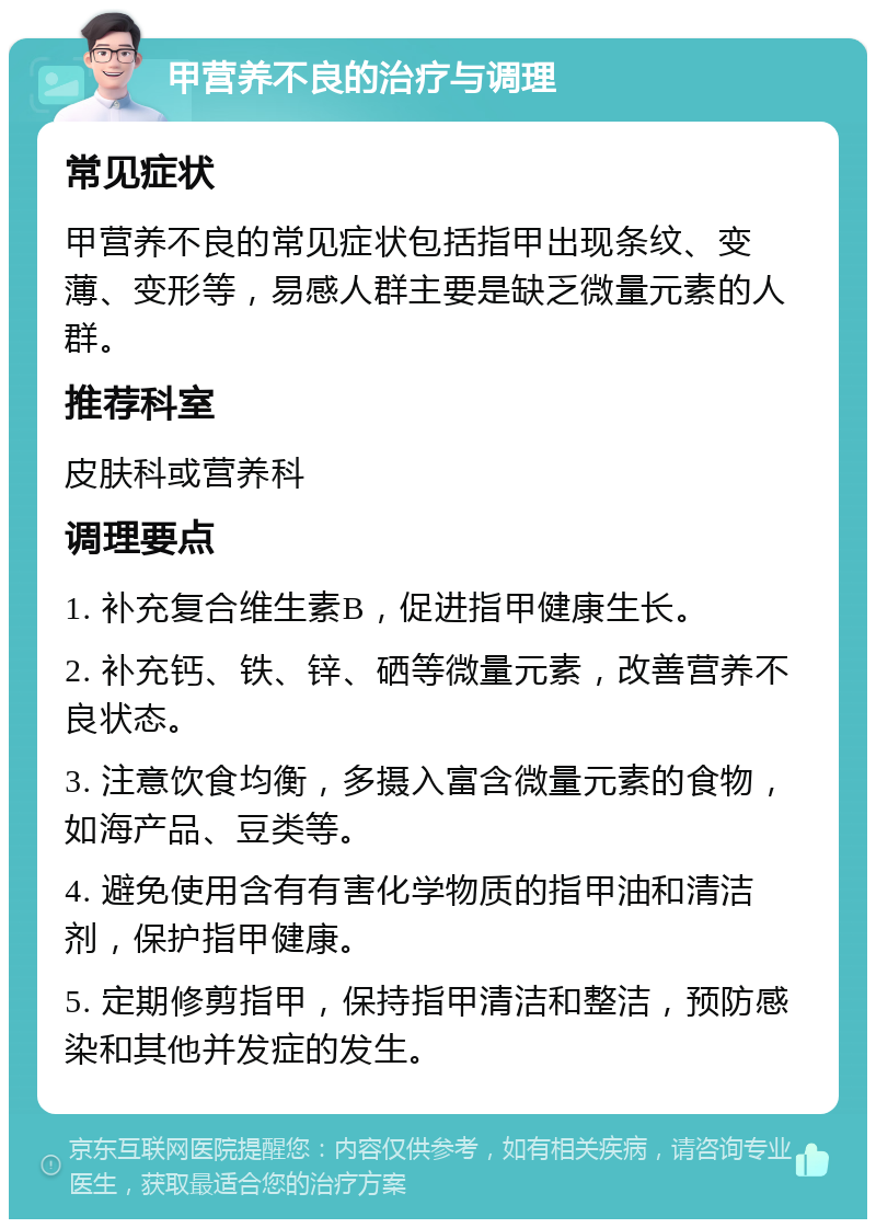 甲营养不良的治疗与调理 常见症状 甲营养不良的常见症状包括指甲出现条纹、变薄、变形等，易感人群主要是缺乏微量元素的人群。 推荐科室 皮肤科或营养科 调理要点 1. 补充复合维生素B，促进指甲健康生长。 2. 补充钙、铁、锌、硒等微量元素，改善营养不良状态。 3. 注意饮食均衡，多摄入富含微量元素的食物，如海产品、豆类等。 4. 避免使用含有有害化学物质的指甲油和清洁剂，保护指甲健康。 5. 定期修剪指甲，保持指甲清洁和整洁，预防感染和其他并发症的发生。