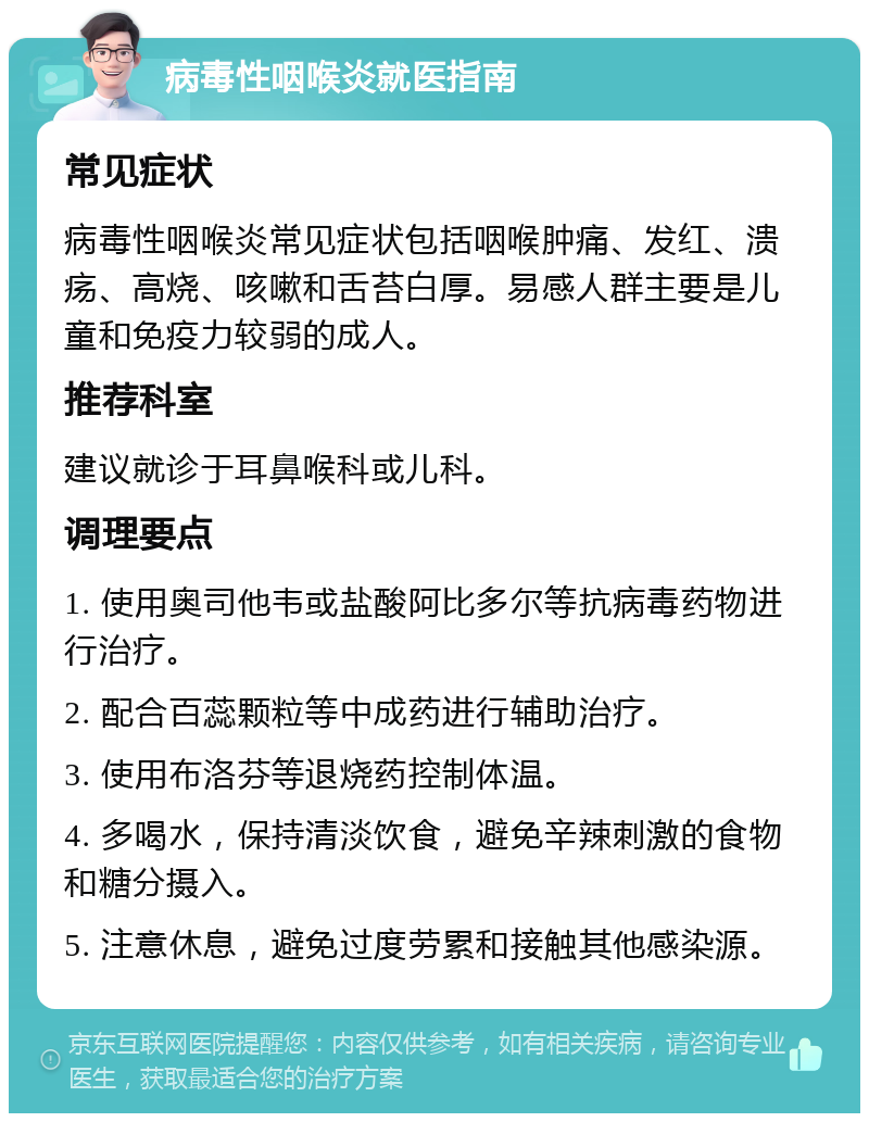 病毒性咽喉炎就医指南 常见症状 病毒性咽喉炎常见症状包括咽喉肿痛、发红、溃疡、高烧、咳嗽和舌苔白厚。易感人群主要是儿童和免疫力较弱的成人。 推荐科室 建议就诊于耳鼻喉科或儿科。 调理要点 1. 使用奥司他韦或盐酸阿比多尔等抗病毒药物进行治疗。 2. 配合百蕊颗粒等中成药进行辅助治疗。 3. 使用布洛芬等退烧药控制体温。 4. 多喝水，保持清淡饮食，避免辛辣刺激的食物和糖分摄入。 5. 注意休息，避免过度劳累和接触其他感染源。