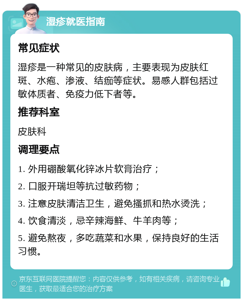 湿疹就医指南 常见症状 湿疹是一种常见的皮肤病，主要表现为皮肤红斑、水疱、渗液、结痂等症状。易感人群包括过敏体质者、免疫力低下者等。 推荐科室 皮肤科 调理要点 1. 外用硼酸氧化锌冰片软膏治疗； 2. 口服开瑞坦等抗过敏药物； 3. 注意皮肤清洁卫生，避免搔抓和热水烫洗； 4. 饮食清淡，忌辛辣海鲜、牛羊肉等； 5. 避免熬夜，多吃蔬菜和水果，保持良好的生活习惯。