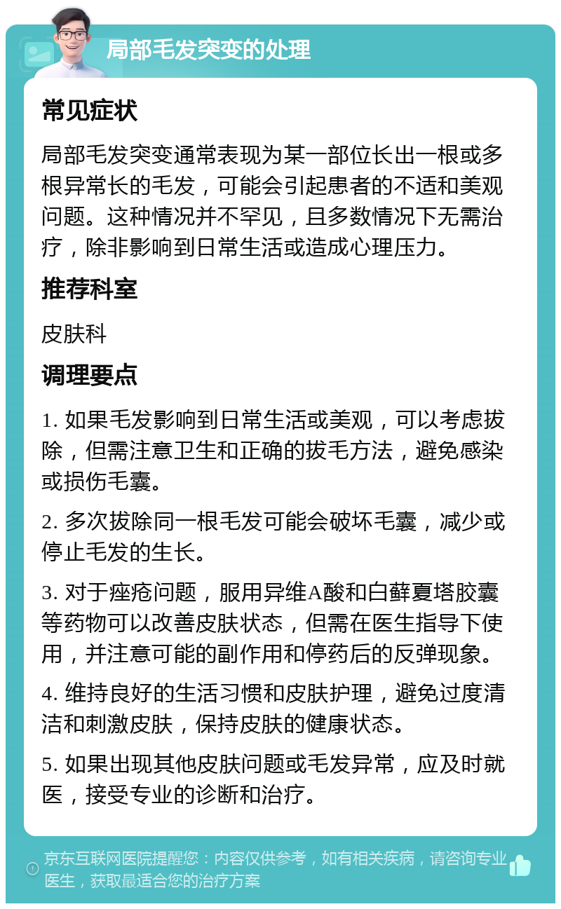 局部毛发突变的处理 常见症状 局部毛发突变通常表现为某一部位长出一根或多根异常长的毛发，可能会引起患者的不适和美观问题。这种情况并不罕见，且多数情况下无需治疗，除非影响到日常生活或造成心理压力。 推荐科室 皮肤科 调理要点 1. 如果毛发影响到日常生活或美观，可以考虑拔除，但需注意卫生和正确的拔毛方法，避免感染或损伤毛囊。 2. 多次拔除同一根毛发可能会破坏毛囊，减少或停止毛发的生长。 3. 对于痤疮问题，服用异维A酸和白藓夏塔胶囊等药物可以改善皮肤状态，但需在医生指导下使用，并注意可能的副作用和停药后的反弹现象。 4. 维持良好的生活习惯和皮肤护理，避免过度清洁和刺激皮肤，保持皮肤的健康状态。 5. 如果出现其他皮肤问题或毛发异常，应及时就医，接受专业的诊断和治疗。