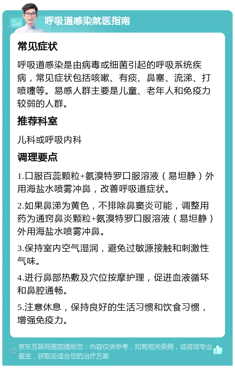 呼吸道感染就医指南 常见症状 呼吸道感染是由病毒或细菌引起的呼吸系统疾病，常见症状包括咳嗽、有痰、鼻塞、流涕、打喷嚏等。易感人群主要是儿童、老年人和免疫力较弱的人群。 推荐科室 儿科或呼吸内科 调理要点 1.口服百蕊颗粒+氨溴特罗口服溶液（易坦静）外用海盐水喷雾冲鼻，改善呼吸道症状。 2.如果鼻涕为黄色，不排除鼻窦炎可能，调整用药为通窍鼻炎颗粒+氨溴特罗口服溶液（易坦静）外用海盐水喷雾冲鼻。 3.保持室内空气湿润，避免过敏源接触和刺激性气味。 4.进行鼻部热敷及穴位按摩护理，促进血液循环和鼻腔通畅。 5.注意休息，保持良好的生活习惯和饮食习惯，增强免疫力。