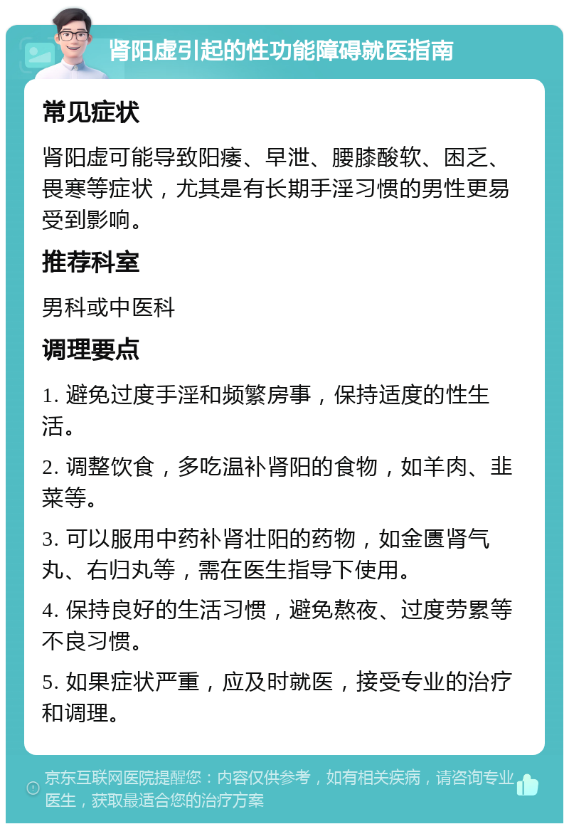 肾阳虚引起的性功能障碍就医指南 常见症状 肾阳虚可能导致阳痿、早泄、腰膝酸软、困乏、畏寒等症状，尤其是有长期手淫习惯的男性更易受到影响。 推荐科室 男科或中医科 调理要点 1. 避免过度手淫和频繁房事，保持适度的性生活。 2. 调整饮食，多吃温补肾阳的食物，如羊肉、韭菜等。 3. 可以服用中药补肾壮阳的药物，如金匮肾气丸、右归丸等，需在医生指导下使用。 4. 保持良好的生活习惯，避免熬夜、过度劳累等不良习惯。 5. 如果症状严重，应及时就医，接受专业的治疗和调理。