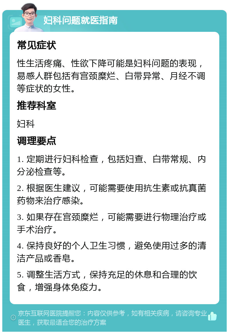 妇科问题就医指南 常见症状 性生活疼痛、性欲下降可能是妇科问题的表现，易感人群包括有宫颈糜烂、白带异常、月经不调等症状的女性。 推荐科室 妇科 调理要点 1. 定期进行妇科检查，包括妇查、白带常规、内分泌检查等。 2. 根据医生建议，可能需要使用抗生素或抗真菌药物来治疗感染。 3. 如果存在宫颈糜烂，可能需要进行物理治疗或手术治疗。 4. 保持良好的个人卫生习惯，避免使用过多的清洁产品或香皂。 5. 调整生活方式，保持充足的休息和合理的饮食，增强身体免疫力。