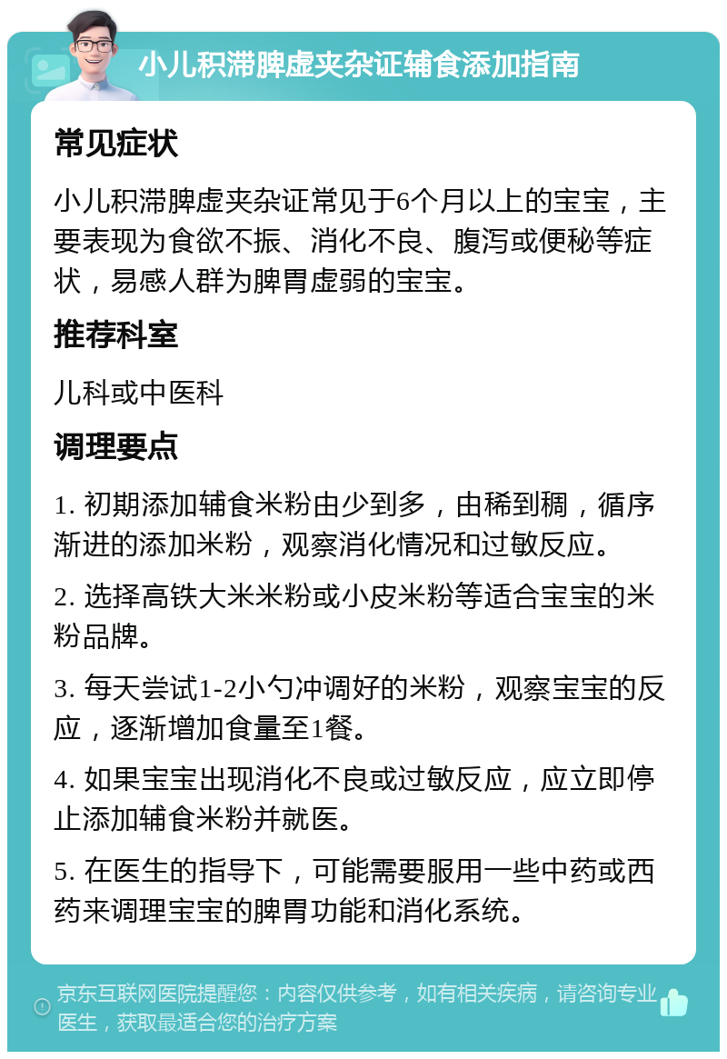 小儿积滞脾虚夹杂证辅食添加指南 常见症状 小儿积滞脾虚夹杂证常见于6个月以上的宝宝，主要表现为食欲不振、消化不良、腹泻或便秘等症状，易感人群为脾胃虚弱的宝宝。 推荐科室 儿科或中医科 调理要点 1. 初期添加辅食米粉由少到多，由稀到稠，循序渐进的添加米粉，观察消化情况和过敏反应。 2. 选择高铁大米米粉或小皮米粉等适合宝宝的米粉品牌。 3. 每天尝试1-2小勺冲调好的米粉，观察宝宝的反应，逐渐增加食量至1餐。 4. 如果宝宝出现消化不良或过敏反应，应立即停止添加辅食米粉并就医。 5. 在医生的指导下，可能需要服用一些中药或西药来调理宝宝的脾胃功能和消化系统。