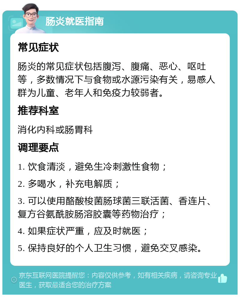 肠炎就医指南 常见症状 肠炎的常见症状包括腹泻、腹痛、恶心、呕吐等，多数情况下与食物或水源污染有关，易感人群为儿童、老年人和免疫力较弱者。 推荐科室 消化内科或肠胃科 调理要点 1. 饮食清淡，避免生冷刺激性食物； 2. 多喝水，补充电解质； 3. 可以使用酪酸梭菌肠球菌三联活菌、香连片、复方谷氨酰胺肠溶胶囊等药物治疗； 4. 如果症状严重，应及时就医； 5. 保持良好的个人卫生习惯，避免交叉感染。