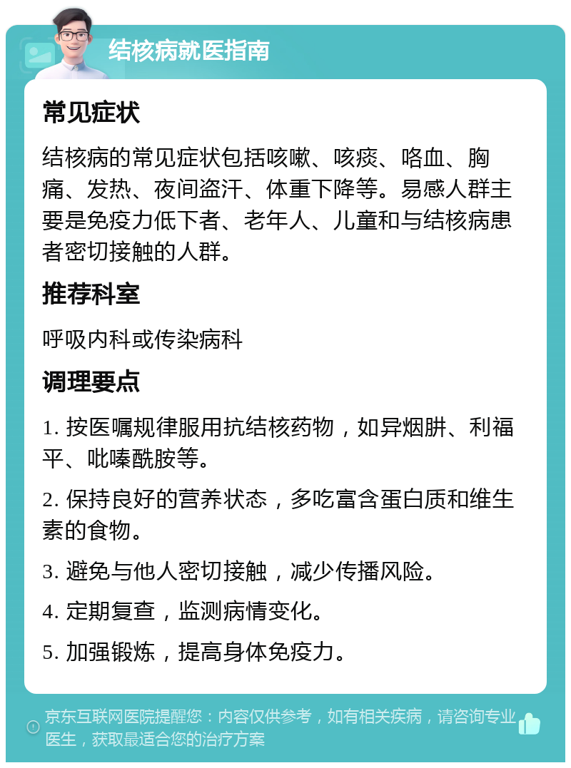 结核病就医指南 常见症状 结核病的常见症状包括咳嗽、咳痰、咯血、胸痛、发热、夜间盗汗、体重下降等。易感人群主要是免疫力低下者、老年人、儿童和与结核病患者密切接触的人群。 推荐科室 呼吸内科或传染病科 调理要点 1. 按医嘱规律服用抗结核药物，如异烟肼、利福平、吡嗪酰胺等。 2. 保持良好的营养状态，多吃富含蛋白质和维生素的食物。 3. 避免与他人密切接触，减少传播风险。 4. 定期复查，监测病情变化。 5. 加强锻炼，提高身体免疫力。