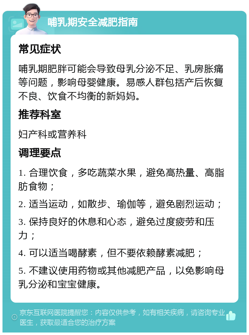 哺乳期安全减肥指南 常见症状 哺乳期肥胖可能会导致母乳分泌不足、乳房胀痛等问题，影响母婴健康。易感人群包括产后恢复不良、饮食不均衡的新妈妈。 推荐科室 妇产科或营养科 调理要点 1. 合理饮食，多吃蔬菜水果，避免高热量、高脂肪食物； 2. 适当运动，如散步、瑜伽等，避免剧烈运动； 3. 保持良好的休息和心态，避免过度疲劳和压力； 4. 可以适当喝酵素，但不要依赖酵素减肥； 5. 不建议使用药物或其他减肥产品，以免影响母乳分泌和宝宝健康。