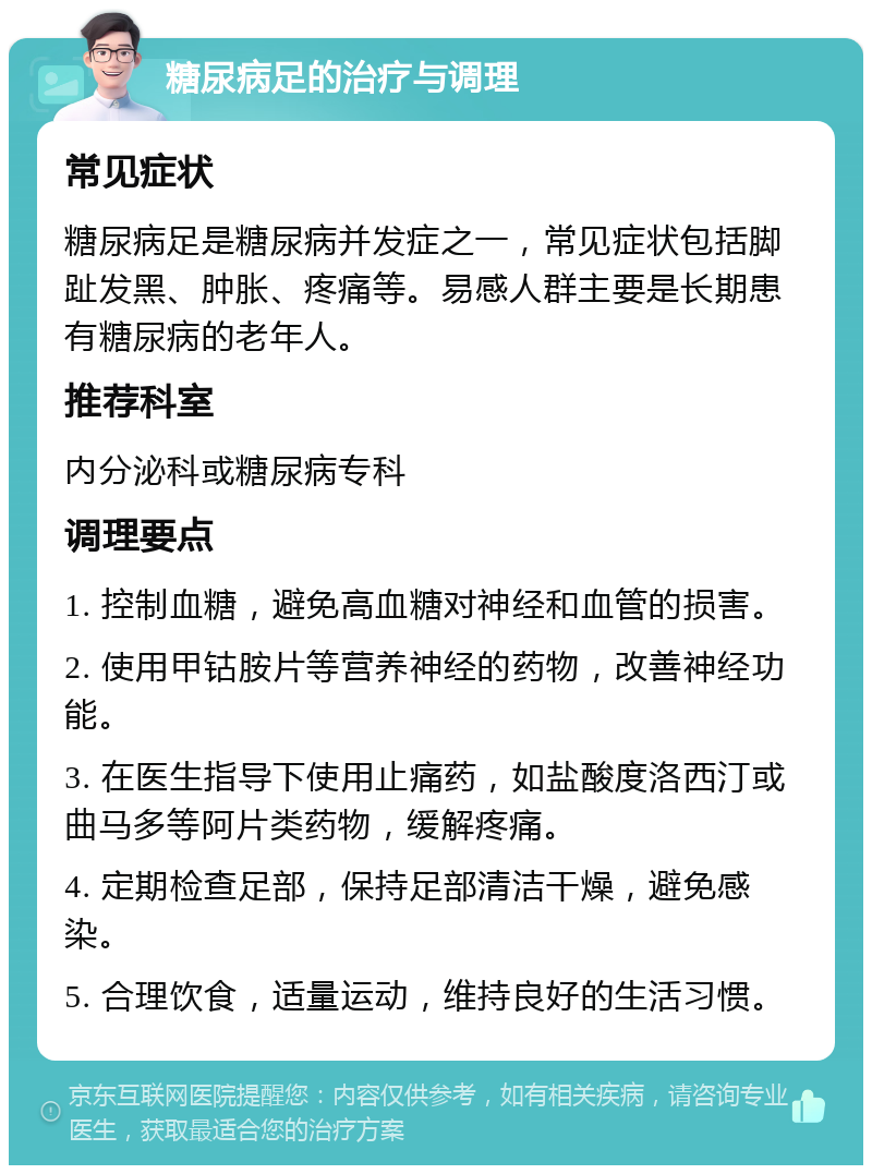 糖尿病足的治疗与调理 常见症状 糖尿病足是糖尿病并发症之一，常见症状包括脚趾发黑、肿胀、疼痛等。易感人群主要是长期患有糖尿病的老年人。 推荐科室 内分泌科或糖尿病专科 调理要点 1. 控制血糖，避免高血糖对神经和血管的损害。 2. 使用甲钴胺片等营养神经的药物，改善神经功能。 3. 在医生指导下使用止痛药，如盐酸度洛西汀或曲马多等阿片类药物，缓解疼痛。 4. 定期检查足部，保持足部清洁干燥，避免感染。 5. 合理饮食，适量运动，维持良好的生活习惯。