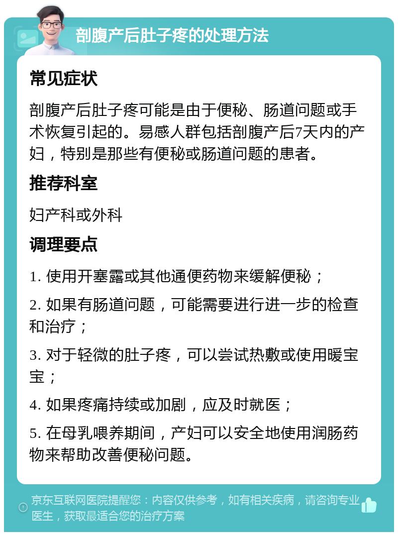 剖腹产后肚子疼的处理方法 常见症状 剖腹产后肚子疼可能是由于便秘、肠道问题或手术恢复引起的。易感人群包括剖腹产后7天内的产妇，特别是那些有便秘或肠道问题的患者。 推荐科室 妇产科或外科 调理要点 1. 使用开塞露或其他通便药物来缓解便秘； 2. 如果有肠道问题，可能需要进行进一步的检查和治疗； 3. 对于轻微的肚子疼，可以尝试热敷或使用暖宝宝； 4. 如果疼痛持续或加剧，应及时就医； 5. 在母乳喂养期间，产妇可以安全地使用润肠药物来帮助改善便秘问题。