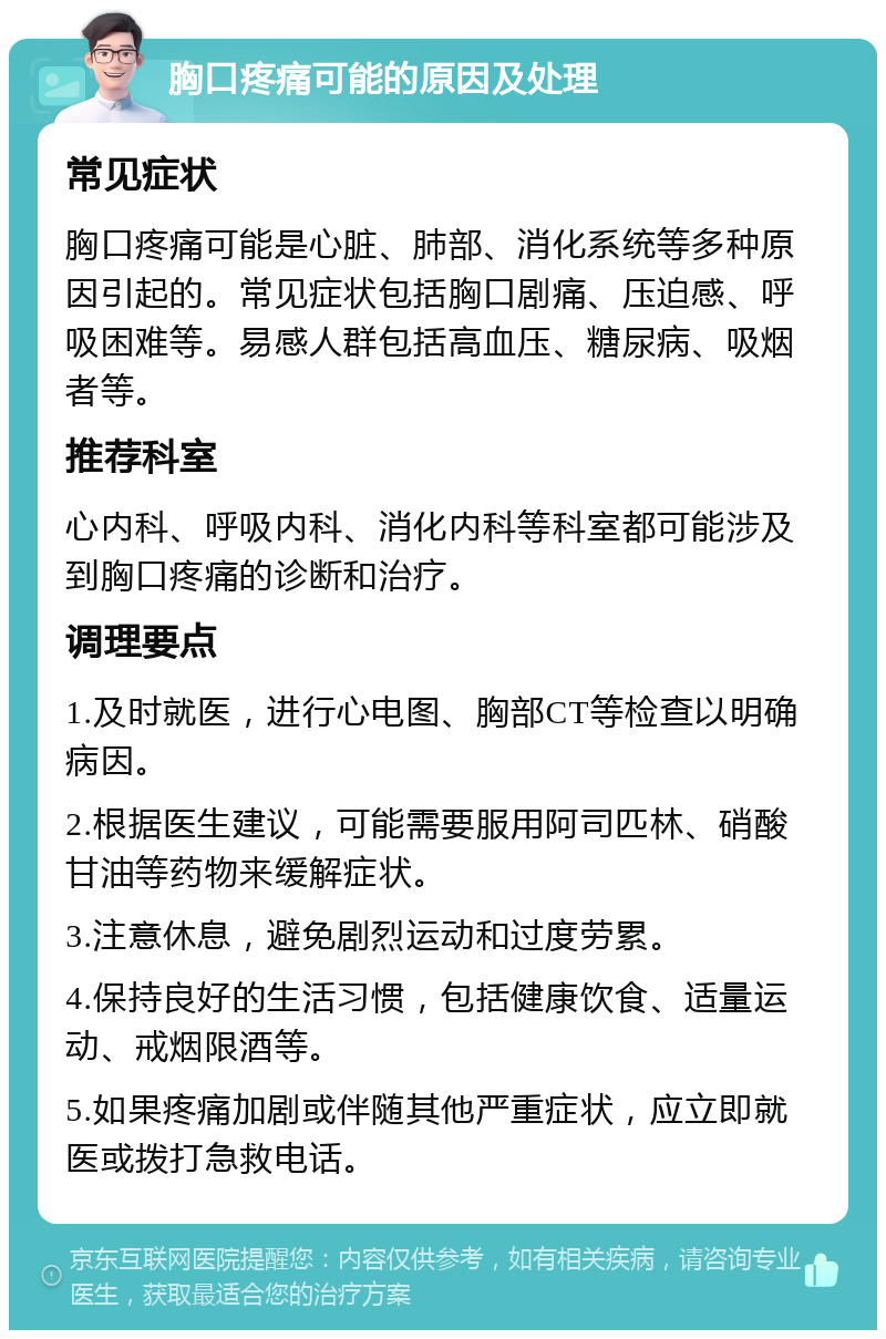 胸口疼痛可能的原因及处理 常见症状 胸口疼痛可能是心脏、肺部、消化系统等多种原因引起的。常见症状包括胸口剧痛、压迫感、呼吸困难等。易感人群包括高血压、糖尿病、吸烟者等。 推荐科室 心内科、呼吸内科、消化内科等科室都可能涉及到胸口疼痛的诊断和治疗。 调理要点 1.及时就医，进行心电图、胸部CT等检查以明确病因。 2.根据医生建议，可能需要服用阿司匹林、硝酸甘油等药物来缓解症状。 3.注意休息，避免剧烈运动和过度劳累。 4.保持良好的生活习惯，包括健康饮食、适量运动、戒烟限酒等。 5.如果疼痛加剧或伴随其他严重症状，应立即就医或拨打急救电话。