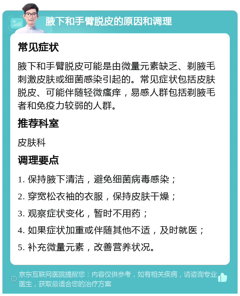 腋下和手臂脱皮的原因和调理 常见症状 腋下和手臂脱皮可能是由微量元素缺乏、剃腋毛刺激皮肤或细菌感染引起的。常见症状包括皮肤脱皮、可能伴随轻微瘙痒，易感人群包括剃腋毛者和免疫力较弱的人群。 推荐科室 皮肤科 调理要点 1. 保持腋下清洁，避免细菌病毒感染； 2. 穿宽松衣袖的衣服，保持皮肤干燥； 3. 观察症状变化，暂时不用药； 4. 如果症状加重或伴随其他不适，及时就医； 5. 补充微量元素，改善营养状况。