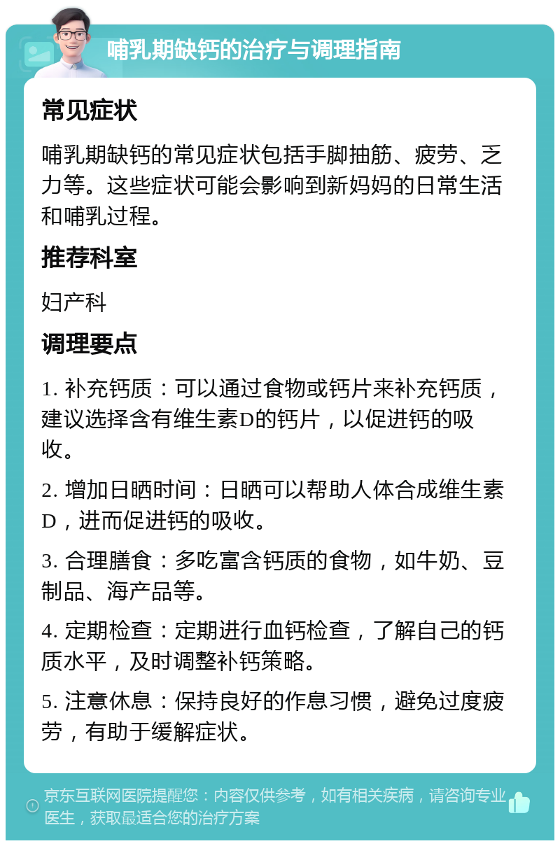 哺乳期缺钙的治疗与调理指南 常见症状 哺乳期缺钙的常见症状包括手脚抽筋、疲劳、乏力等。这些症状可能会影响到新妈妈的日常生活和哺乳过程。 推荐科室 妇产科 调理要点 1. 补充钙质：可以通过食物或钙片来补充钙质，建议选择含有维生素D的钙片，以促进钙的吸收。 2. 增加日晒时间：日晒可以帮助人体合成维生素D，进而促进钙的吸收。 3. 合理膳食：多吃富含钙质的食物，如牛奶、豆制品、海产品等。 4. 定期检查：定期进行血钙检查，了解自己的钙质水平，及时调整补钙策略。 5. 注意休息：保持良好的作息习惯，避免过度疲劳，有助于缓解症状。