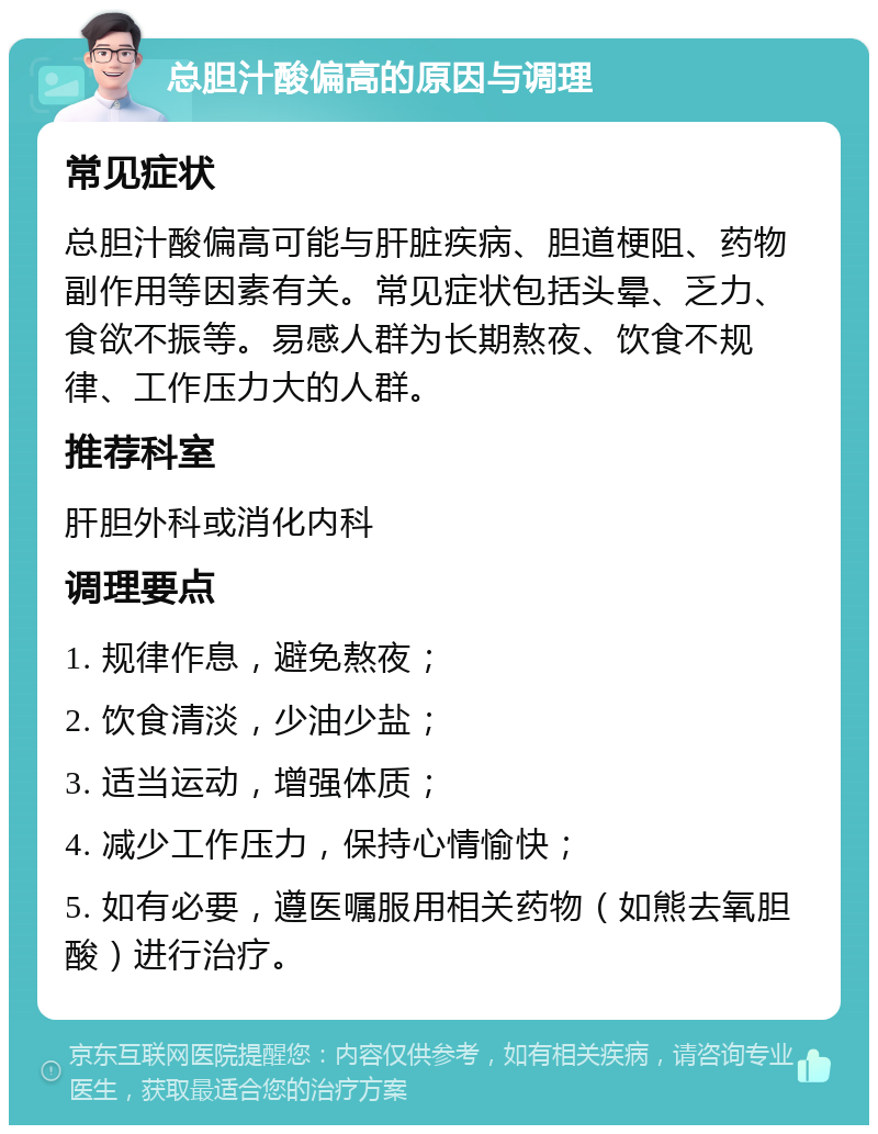 总胆汁酸偏高的原因与调理 常见症状 总胆汁酸偏高可能与肝脏疾病、胆道梗阻、药物副作用等因素有关。常见症状包括头晕、乏力、食欲不振等。易感人群为长期熬夜、饮食不规律、工作压力大的人群。 推荐科室 肝胆外科或消化内科 调理要点 1. 规律作息，避免熬夜； 2. 饮食清淡，少油少盐； 3. 适当运动，增强体质； 4. 减少工作压力，保持心情愉快； 5. 如有必要，遵医嘱服用相关药物（如熊去氧胆酸）进行治疗。