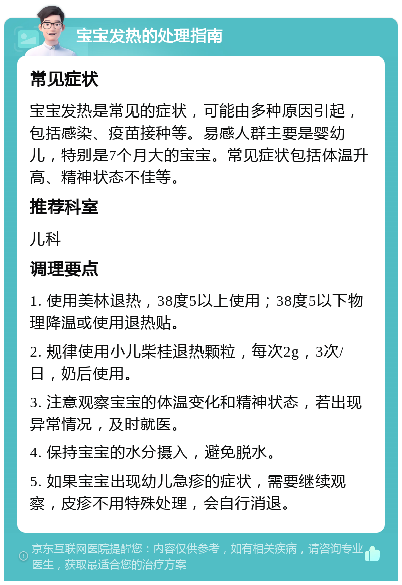 宝宝发热的处理指南 常见症状 宝宝发热是常见的症状，可能由多种原因引起，包括感染、疫苗接种等。易感人群主要是婴幼儿，特别是7个月大的宝宝。常见症状包括体温升高、精神状态不佳等。 推荐科室 儿科 调理要点 1. 使用美林退热，38度5以上使用；38度5以下物理降温或使用退热贴。 2. 规律使用小儿柴桂退热颗粒，每次2g，3次/日，奶后使用。 3. 注意观察宝宝的体温变化和精神状态，若出现异常情况，及时就医。 4. 保持宝宝的水分摄入，避免脱水。 5. 如果宝宝出现幼儿急疹的症状，需要继续观察，皮疹不用特殊处理，会自行消退。