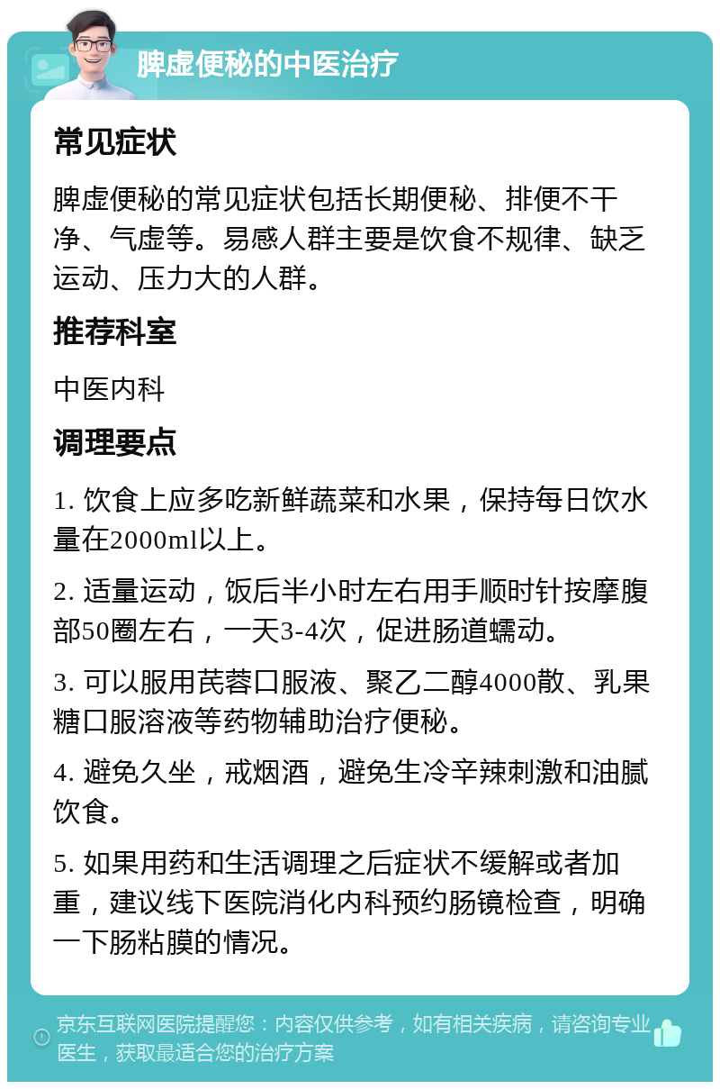 脾虚便秘的中医治疗 常见症状 脾虚便秘的常见症状包括长期便秘、排便不干净、气虚等。易感人群主要是饮食不规律、缺乏运动、压力大的人群。 推荐科室 中医内科 调理要点 1. 饮食上应多吃新鲜蔬菜和水果，保持每日饮水量在2000ml以上。 2. 适量运动，饭后半小时左右用手顺时针按摩腹部50圈左右，一天3-4次，促进肠道蠕动。 3. 可以服用芪蓉口服液、聚乙二醇4000散、乳果糖口服溶液等药物辅助治疗便秘。 4. 避免久坐，戒烟酒，避免生冷辛辣刺激和油腻饮食。 5. 如果用药和生活调理之后症状不缓解或者加重，建议线下医院消化内科预约肠镜检查，明确一下肠粘膜的情况。