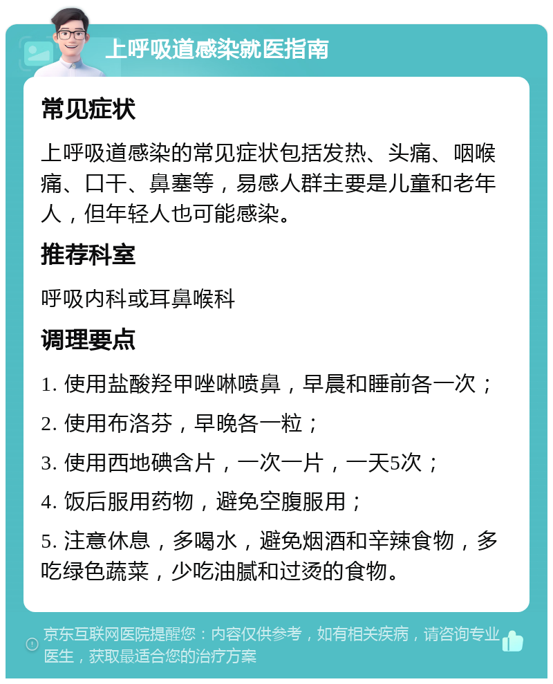 上呼吸道感染就医指南 常见症状 上呼吸道感染的常见症状包括发热、头痛、咽喉痛、口干、鼻塞等，易感人群主要是儿童和老年人，但年轻人也可能感染。 推荐科室 呼吸内科或耳鼻喉科 调理要点 1. 使用盐酸羟甲唑啉喷鼻，早晨和睡前各一次； 2. 使用布洛芬，早晚各一粒； 3. 使用西地碘含片，一次一片，一天5次； 4. 饭后服用药物，避免空腹服用； 5. 注意休息，多喝水，避免烟酒和辛辣食物，多吃绿色蔬菜，少吃油腻和过烫的食物。