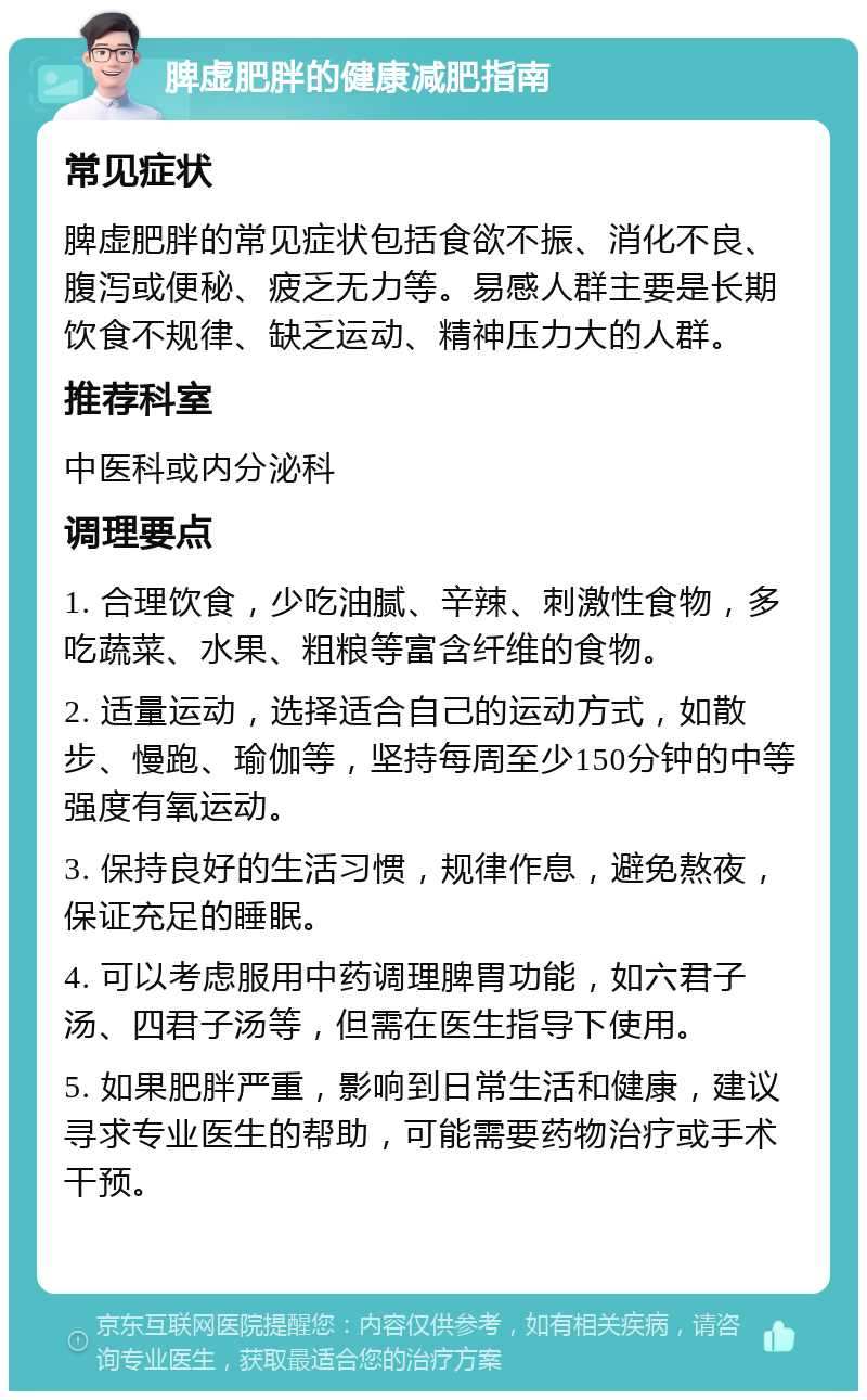 脾虚肥胖的健康减肥指南 常见症状 脾虚肥胖的常见症状包括食欲不振、消化不良、腹泻或便秘、疲乏无力等。易感人群主要是长期饮食不规律、缺乏运动、精神压力大的人群。 推荐科室 中医科或内分泌科 调理要点 1. 合理饮食，少吃油腻、辛辣、刺激性食物，多吃蔬菜、水果、粗粮等富含纤维的食物。 2. 适量运动，选择适合自己的运动方式，如散步、慢跑、瑜伽等，坚持每周至少150分钟的中等强度有氧运动。 3. 保持良好的生活习惯，规律作息，避免熬夜，保证充足的睡眠。 4. 可以考虑服用中药调理脾胃功能，如六君子汤、四君子汤等，但需在医生指导下使用。 5. 如果肥胖严重，影响到日常生活和健康，建议寻求专业医生的帮助，可能需要药物治疗或手术干预。