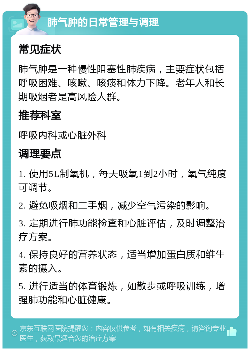 肺气肿的日常管理与调理 常见症状 肺气肿是一种慢性阻塞性肺疾病，主要症状包括呼吸困难、咳嗽、咳痰和体力下降。老年人和长期吸烟者是高风险人群。 推荐科室 呼吸内科或心脏外科 调理要点 1. 使用5L制氧机，每天吸氧1到2小时，氧气纯度可调节。 2. 避免吸烟和二手烟，减少空气污染的影响。 3. 定期进行肺功能检查和心脏评估，及时调整治疗方案。 4. 保持良好的营养状态，适当增加蛋白质和维生素的摄入。 5. 进行适当的体育锻炼，如散步或呼吸训练，增强肺功能和心脏健康。