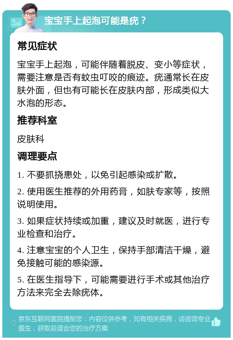 宝宝手上起泡可能是疣？ 常见症状 宝宝手上起泡，可能伴随着脱皮、变小等症状，需要注意是否有蚊虫叮咬的痕迹。疣通常长在皮肤外面，但也有可能长在皮肤内部，形成类似大水泡的形态。 推荐科室 皮肤科 调理要点 1. 不要抓挠患处，以免引起感染或扩散。 2. 使用医生推荐的外用药膏，如肤专家等，按照说明使用。 3. 如果症状持续或加重，建议及时就医，进行专业检查和治疗。 4. 注意宝宝的个人卫生，保持手部清洁干燥，避免接触可能的感染源。 5. 在医生指导下，可能需要进行手术或其他治疗方法来完全去除疣体。