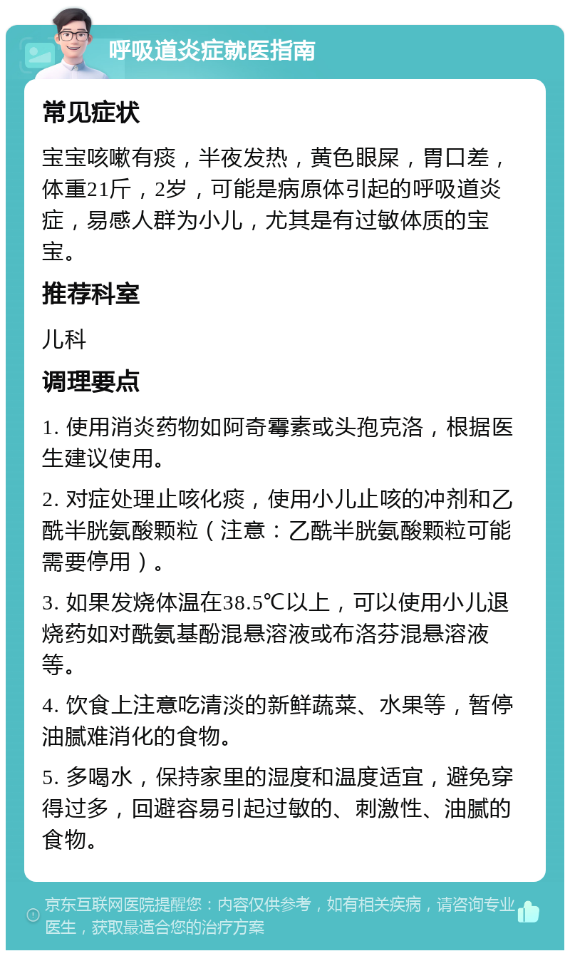 呼吸道炎症就医指南 常见症状 宝宝咳嗽有痰，半夜发热，黄色眼屎，胃口差，体重21斤，2岁，可能是病原体引起的呼吸道炎症，易感人群为小儿，尤其是有过敏体质的宝宝。 推荐科室 儿科 调理要点 1. 使用消炎药物如阿奇霉素或头孢克洛，根据医生建议使用。 2. 对症处理止咳化痰，使用小儿止咳的冲剂和乙酰半胱氨酸颗粒（注意：乙酰半胱氨酸颗粒可能需要停用）。 3. 如果发烧体温在38.5℃以上，可以使用小儿退烧药如对酰氨基酚混悬溶液或布洛芬混悬溶液等。 4. 饮食上注意吃清淡的新鲜蔬菜、水果等，暂停油腻难消化的食物。 5. 多喝水，保持家里的湿度和温度适宜，避免穿得过多，回避容易引起过敏的、刺激性、油腻的食物。