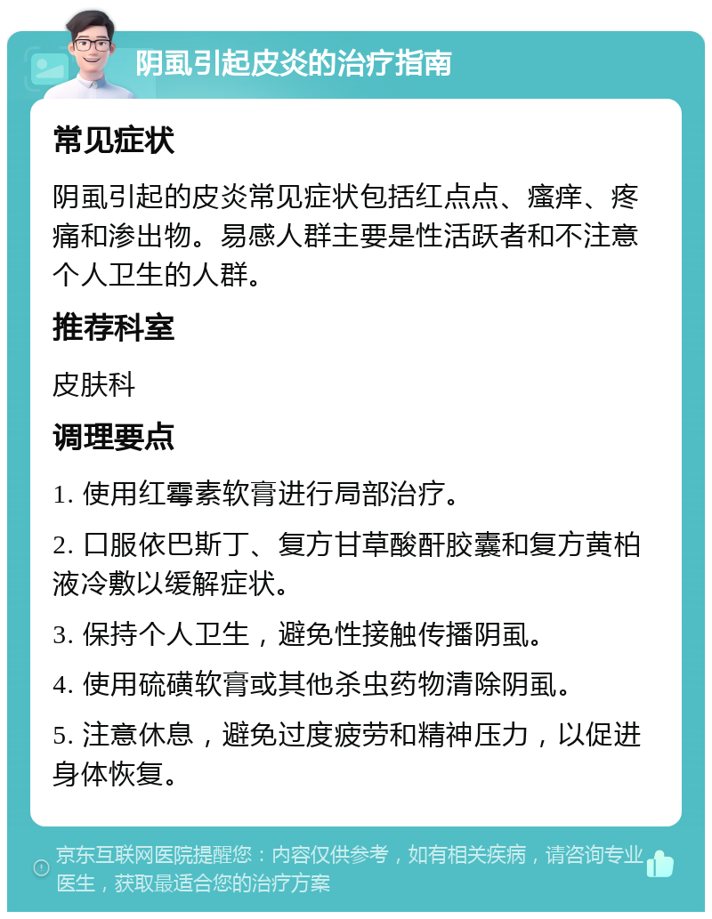 阴虱引起皮炎的治疗指南 常见症状 阴虱引起的皮炎常见症状包括红点点、瘙痒、疼痛和渗出物。易感人群主要是性活跃者和不注意个人卫生的人群。 推荐科室 皮肤科 调理要点 1. 使用红霉素软膏进行局部治疗。 2. 口服依巴斯丁、复方甘草酸酐胶囊和复方黄柏液冷敷以缓解症状。 3. 保持个人卫生，避免性接触传播阴虱。 4. 使用硫磺软膏或其他杀虫药物清除阴虱。 5. 注意休息，避免过度疲劳和精神压力，以促进身体恢复。