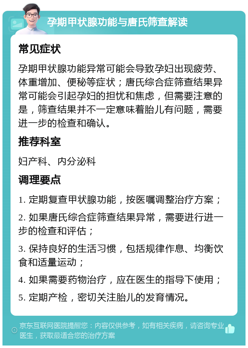 孕期甲状腺功能与唐氏筛查解读 常见症状 孕期甲状腺功能异常可能会导致孕妇出现疲劳、体重增加、便秘等症状；唐氏综合症筛查结果异常可能会引起孕妇的担忧和焦虑，但需要注意的是，筛查结果并不一定意味着胎儿有问题，需要进一步的检查和确认。 推荐科室 妇产科、内分泌科 调理要点 1. 定期复查甲状腺功能，按医嘱调整治疗方案； 2. 如果唐氏综合症筛查结果异常，需要进行进一步的检查和评估； 3. 保持良好的生活习惯，包括规律作息、均衡饮食和适量运动； 4. 如果需要药物治疗，应在医生的指导下使用； 5. 定期产检，密切关注胎儿的发育情况。