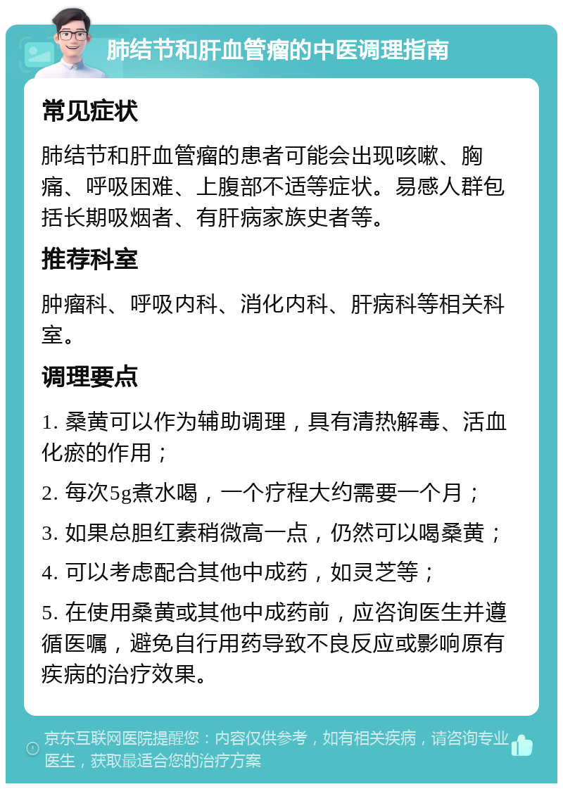 肺结节和肝血管瘤的中医调理指南 常见症状 肺结节和肝血管瘤的患者可能会出现咳嗽、胸痛、呼吸困难、上腹部不适等症状。易感人群包括长期吸烟者、有肝病家族史者等。 推荐科室 肿瘤科、呼吸内科、消化内科、肝病科等相关科室。 调理要点 1. 桑黄可以作为辅助调理，具有清热解毒、活血化瘀的作用； 2. 每次5g煮水喝，一个疗程大约需要一个月； 3. 如果总胆红素稍微高一点，仍然可以喝桑黄； 4. 可以考虑配合其他中成药，如灵芝等； 5. 在使用桑黄或其他中成药前，应咨询医生并遵循医嘱，避免自行用药导致不良反应或影响原有疾病的治疗效果。