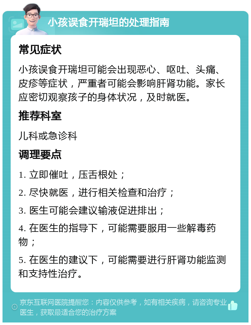 小孩误食开瑞坦的处理指南 常见症状 小孩误食开瑞坦可能会出现恶心、呕吐、头痛、皮疹等症状，严重者可能会影响肝肾功能。家长应密切观察孩子的身体状况，及时就医。 推荐科室 儿科或急诊科 调理要点 1. 立即催吐，压舌根处； 2. 尽快就医，进行相关检查和治疗； 3. 医生可能会建议输液促进排出； 4. 在医生的指导下，可能需要服用一些解毒药物； 5. 在医生的建议下，可能需要进行肝肾功能监测和支持性治疗。