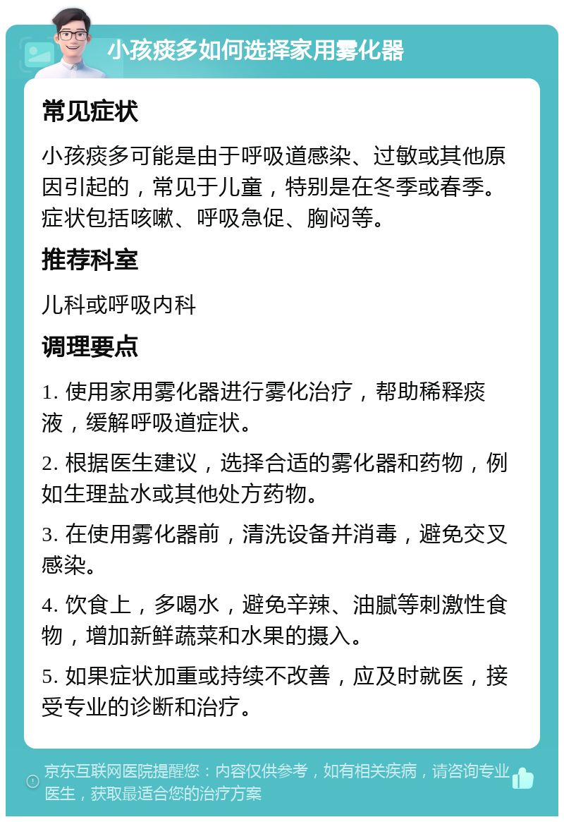 小孩痰多如何选择家用雾化器 常见症状 小孩痰多可能是由于呼吸道感染、过敏或其他原因引起的，常见于儿童，特别是在冬季或春季。症状包括咳嗽、呼吸急促、胸闷等。 推荐科室 儿科或呼吸内科 调理要点 1. 使用家用雾化器进行雾化治疗，帮助稀释痰液，缓解呼吸道症状。 2. 根据医生建议，选择合适的雾化器和药物，例如生理盐水或其他处方药物。 3. 在使用雾化器前，清洗设备并消毒，避免交叉感染。 4. 饮食上，多喝水，避免辛辣、油腻等刺激性食物，增加新鲜蔬菜和水果的摄入。 5. 如果症状加重或持续不改善，应及时就医，接受专业的诊断和治疗。