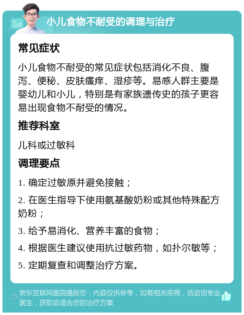 小儿食物不耐受的调理与治疗 常见症状 小儿食物不耐受的常见症状包括消化不良、腹泻、便秘、皮肤瘙痒、湿疹等。易感人群主要是婴幼儿和小儿，特别是有家族遗传史的孩子更容易出现食物不耐受的情况。 推荐科室 儿科或过敏科 调理要点 1. 确定过敏原并避免接触； 2. 在医生指导下使用氨基酸奶粉或其他特殊配方奶粉； 3. 给予易消化、营养丰富的食物； 4. 根据医生建议使用抗过敏药物，如扑尔敏等； 5. 定期复查和调整治疗方案。