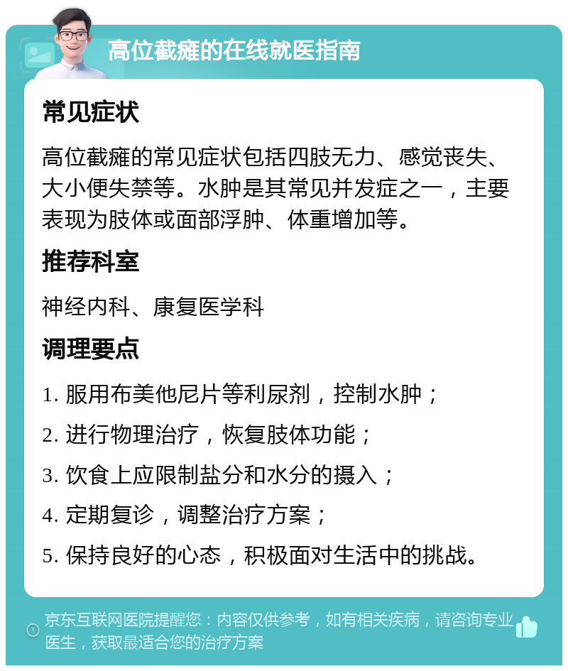 高位截瘫的在线就医指南 常见症状 高位截瘫的常见症状包括四肢无力、感觉丧失、大小便失禁等。水肿是其常见并发症之一，主要表现为肢体或面部浮肿、体重增加等。 推荐科室 神经内科、康复医学科 调理要点 1. 服用布美他尼片等利尿剂，控制水肿； 2. 进行物理治疗，恢复肢体功能； 3. 饮食上应限制盐分和水分的摄入； 4. 定期复诊，调整治疗方案； 5. 保持良好的心态，积极面对生活中的挑战。