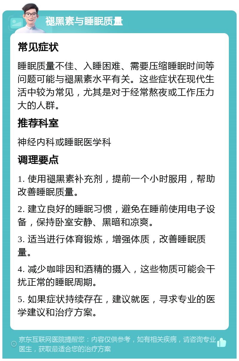 褪黑素与睡眠质量 常见症状 睡眠质量不佳、入睡困难、需要压缩睡眠时间等问题可能与褪黑素水平有关。这些症状在现代生活中较为常见，尤其是对于经常熬夜或工作压力大的人群。 推荐科室 神经内科或睡眠医学科 调理要点 1. 使用褪黑素补充剂，提前一个小时服用，帮助改善睡眠质量。 2. 建立良好的睡眠习惯，避免在睡前使用电子设备，保持卧室安静、黑暗和凉爽。 3. 适当进行体育锻炼，增强体质，改善睡眠质量。 4. 减少咖啡因和酒精的摄入，这些物质可能会干扰正常的睡眠周期。 5. 如果症状持续存在，建议就医，寻求专业的医学建议和治疗方案。