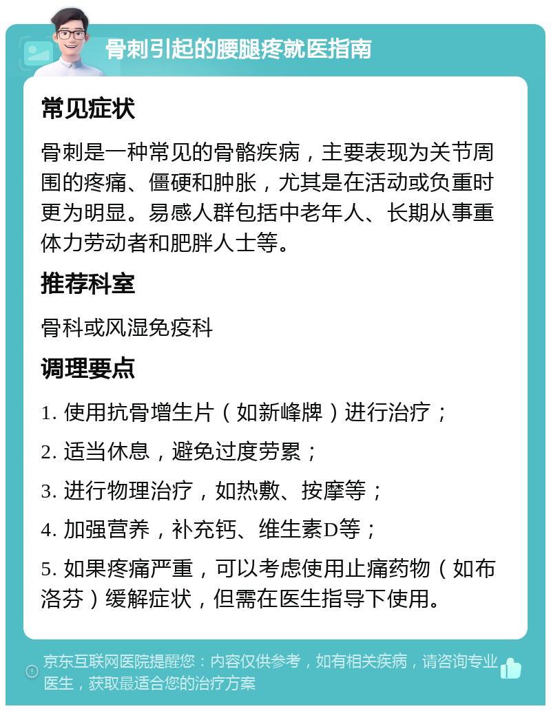 骨刺引起的腰腿疼就医指南 常见症状 骨刺是一种常见的骨骼疾病，主要表现为关节周围的疼痛、僵硬和肿胀，尤其是在活动或负重时更为明显。易感人群包括中老年人、长期从事重体力劳动者和肥胖人士等。 推荐科室 骨科或风湿免疫科 调理要点 1. 使用抗骨增生片（如新峰牌）进行治疗； 2. 适当休息，避免过度劳累； 3. 进行物理治疗，如热敷、按摩等； 4. 加强营养，补充钙、维生素D等； 5. 如果疼痛严重，可以考虑使用止痛药物（如布洛芬）缓解症状，但需在医生指导下使用。