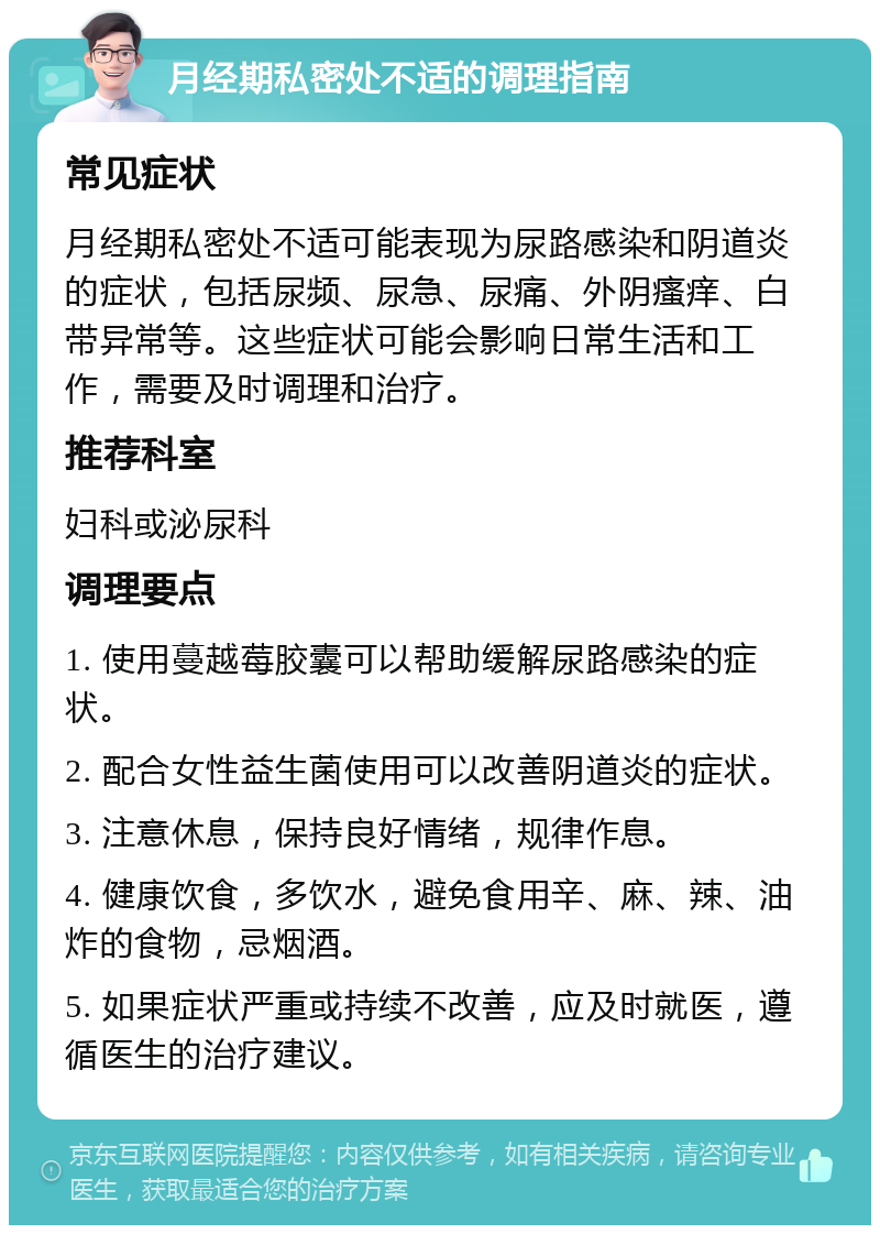 月经期私密处不适的调理指南 常见症状 月经期私密处不适可能表现为尿路感染和阴道炎的症状，包括尿频、尿急、尿痛、外阴瘙痒、白带异常等。这些症状可能会影响日常生活和工作，需要及时调理和治疗。 推荐科室 妇科或泌尿科 调理要点 1. 使用蔓越莓胶囊可以帮助缓解尿路感染的症状。 2. 配合女性益生菌使用可以改善阴道炎的症状。 3. 注意休息，保持良好情绪，规律作息。 4. 健康饮食，多饮水，避免食用辛、麻、辣、油炸的食物，忌烟酒。 5. 如果症状严重或持续不改善，应及时就医，遵循医生的治疗建议。