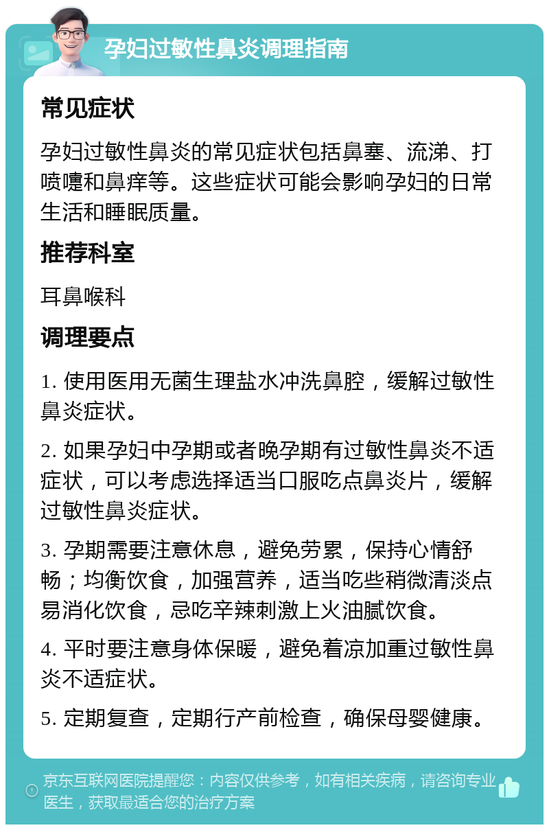 孕妇过敏性鼻炎调理指南 常见症状 孕妇过敏性鼻炎的常见症状包括鼻塞、流涕、打喷嚏和鼻痒等。这些症状可能会影响孕妇的日常生活和睡眠质量。 推荐科室 耳鼻喉科 调理要点 1. 使用医用无菌生理盐水冲洗鼻腔，缓解过敏性鼻炎症状。 2. 如果孕妇中孕期或者晚孕期有过敏性鼻炎不适症状，可以考虑选择适当口服吃点鼻炎片，缓解过敏性鼻炎症状。 3. 孕期需要注意休息，避免劳累，保持心情舒畅；均衡饮食，加强营养，适当吃些稍微清淡点易消化饮食，忌吃辛辣刺激上火油腻饮食。 4. 平时要注意身体保暖，避免着凉加重过敏性鼻炎不适症状。 5. 定期复查，定期行产前检查，确保母婴健康。