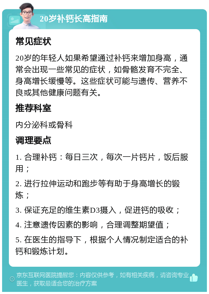 20岁补钙长高指南 常见症状 20岁的年轻人如果希望通过补钙来增加身高，通常会出现一些常见的症状，如骨骼发育不完全、身高增长缓慢等。这些症状可能与遗传、营养不良或其他健康问题有关。 推荐科室 内分泌科或骨科 调理要点 1. 合理补钙：每日三次，每次一片钙片，饭后服用； 2. 进行拉伸运动和跑步等有助于身高增长的锻炼； 3. 保证充足的维生素D3摄入，促进钙的吸收； 4. 注意遗传因素的影响，合理调整期望值； 5. 在医生的指导下，根据个人情况制定适合的补钙和锻炼计划。