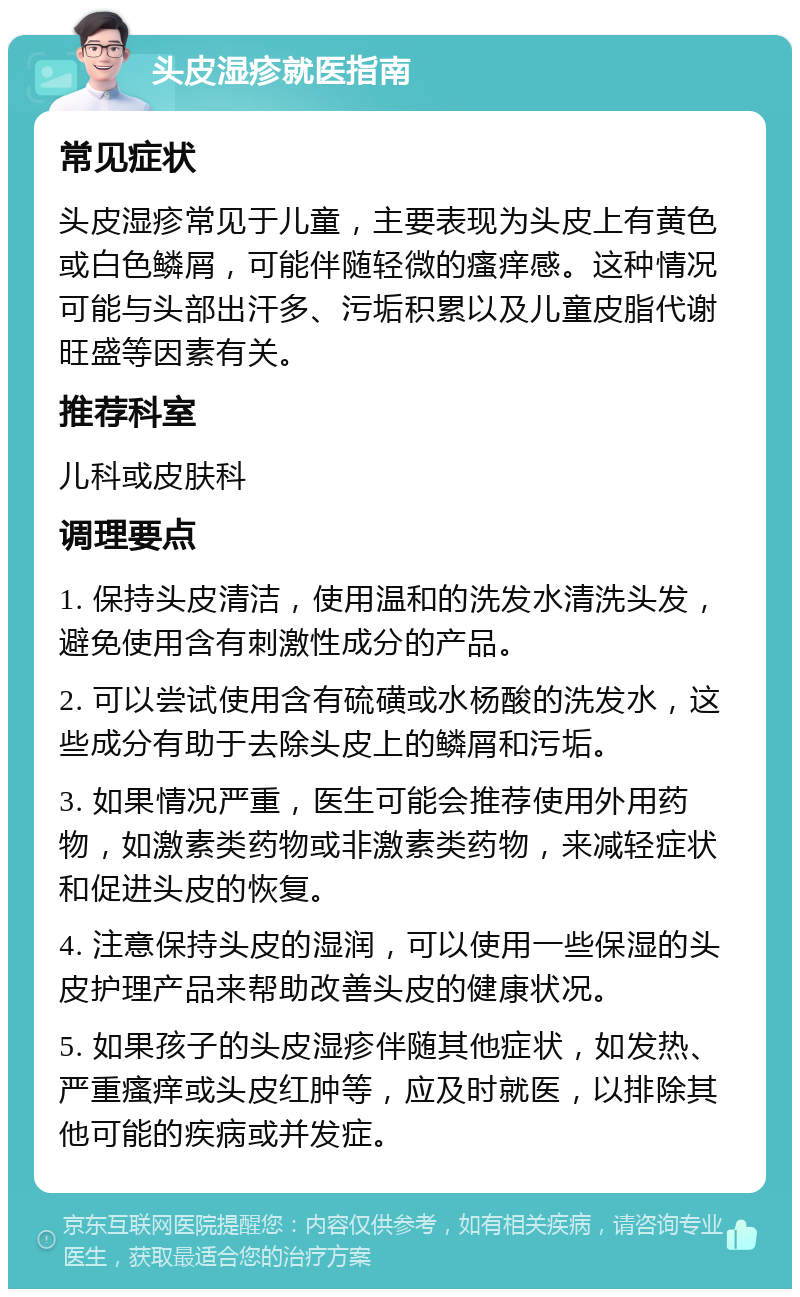 头皮湿疹就医指南 常见症状 头皮湿疹常见于儿童，主要表现为头皮上有黄色或白色鳞屑，可能伴随轻微的瘙痒感。这种情况可能与头部出汗多、污垢积累以及儿童皮脂代谢旺盛等因素有关。 推荐科室 儿科或皮肤科 调理要点 1. 保持头皮清洁，使用温和的洗发水清洗头发，避免使用含有刺激性成分的产品。 2. 可以尝试使用含有硫磺或水杨酸的洗发水，这些成分有助于去除头皮上的鳞屑和污垢。 3. 如果情况严重，医生可能会推荐使用外用药物，如激素类药物或非激素类药物，来减轻症状和促进头皮的恢复。 4. 注意保持头皮的湿润，可以使用一些保湿的头皮护理产品来帮助改善头皮的健康状况。 5. 如果孩子的头皮湿疹伴随其他症状，如发热、严重瘙痒或头皮红肿等，应及时就医，以排除其他可能的疾病或并发症。