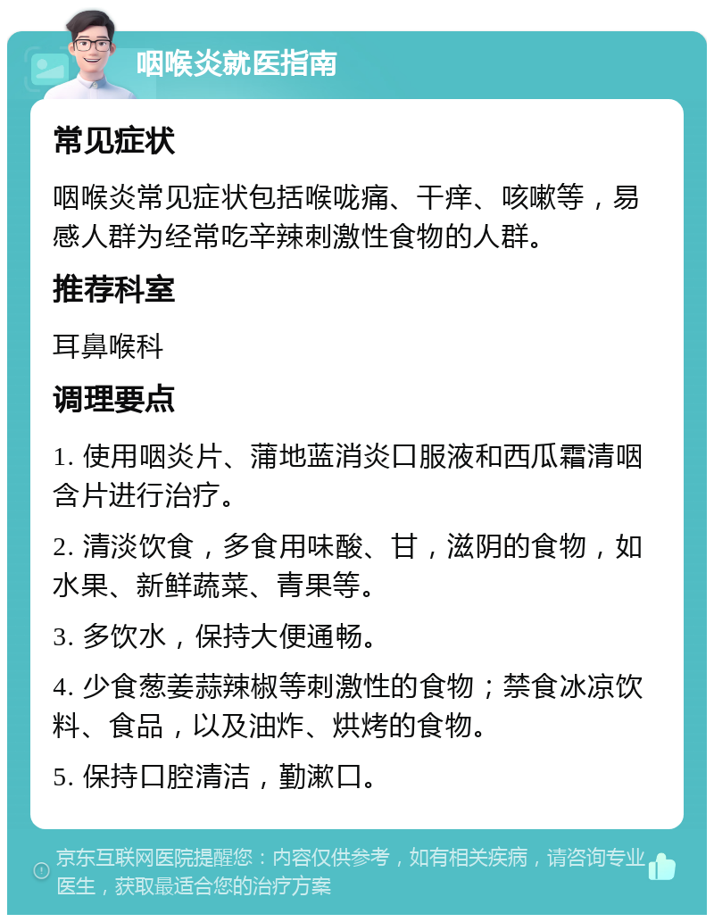 咽喉炎就医指南 常见症状 咽喉炎常见症状包括喉咙痛、干痒、咳嗽等，易感人群为经常吃辛辣刺激性食物的人群。 推荐科室 耳鼻喉科 调理要点 1. 使用咽炎片、蒲地蓝消炎口服液和西瓜霜清咽含片进行治疗。 2. 清淡饮食，多食用味酸、甘，滋阴的食物，如水果、新鲜蔬菜、青果等。 3. 多饮水，保持大便通畅。 4. 少食葱姜蒜辣椒等刺激性的食物；禁食冰凉饮料、食品，以及油炸、烘烤的食物。 5. 保持口腔清洁，勤漱口。