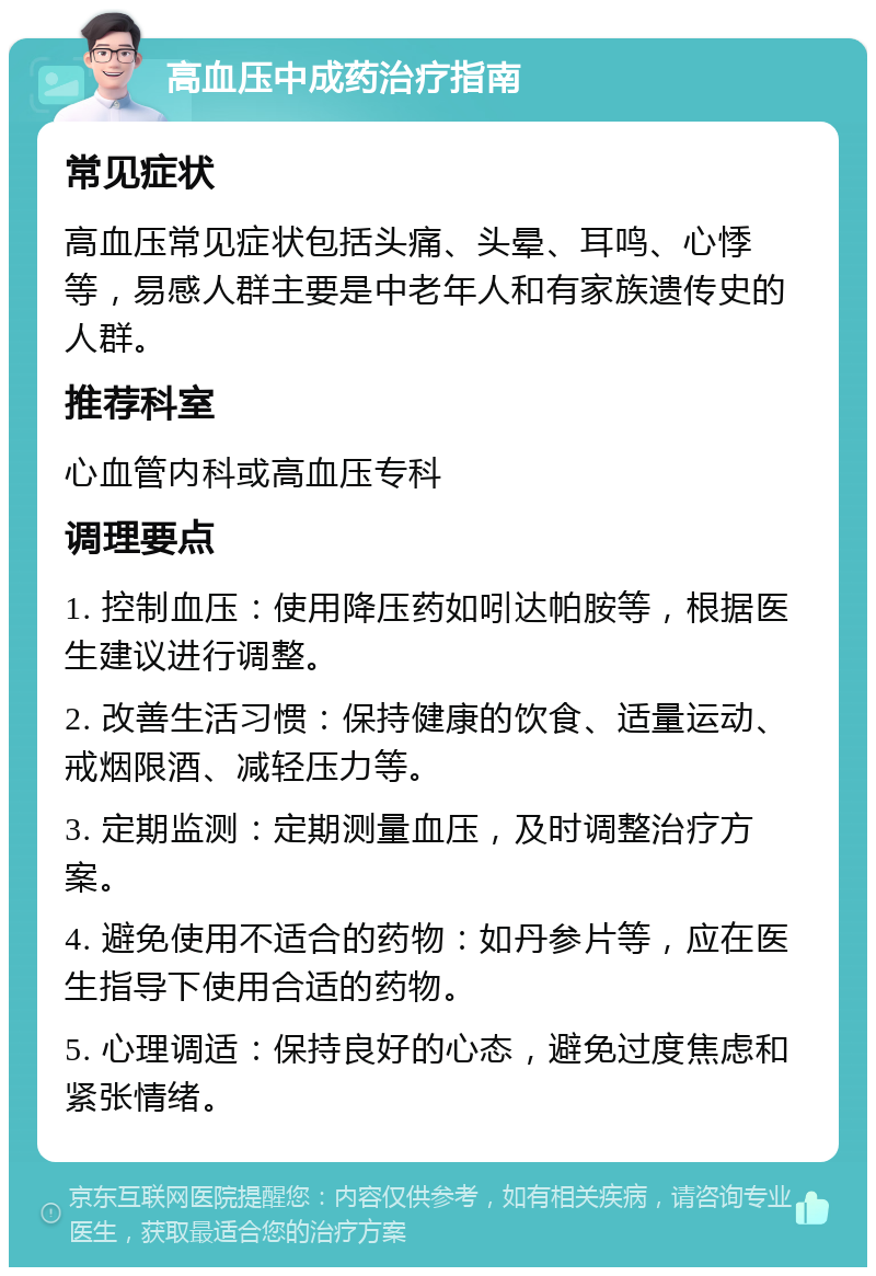 高血压中成药治疗指南 常见症状 高血压常见症状包括头痛、头晕、耳鸣、心悸等，易感人群主要是中老年人和有家族遗传史的人群。 推荐科室 心血管内科或高血压专科 调理要点 1. 控制血压：使用降压药如吲达帕胺等，根据医生建议进行调整。 2. 改善生活习惯：保持健康的饮食、适量运动、戒烟限酒、减轻压力等。 3. 定期监测：定期测量血压，及时调整治疗方案。 4. 避免使用不适合的药物：如丹参片等，应在医生指导下使用合适的药物。 5. 心理调适：保持良好的心态，避免过度焦虑和紧张情绪。