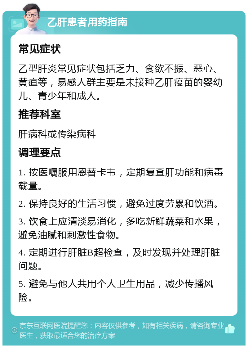 乙肝患者用药指南 常见症状 乙型肝炎常见症状包括乏力、食欲不振、恶心、黄疸等，易感人群主要是未接种乙肝疫苗的婴幼儿、青少年和成人。 推荐科室 肝病科或传染病科 调理要点 1. 按医嘱服用恩替卡韦，定期复查肝功能和病毒载量。 2. 保持良好的生活习惯，避免过度劳累和饮酒。 3. 饮食上应清淡易消化，多吃新鲜蔬菜和水果，避免油腻和刺激性食物。 4. 定期进行肝脏B超检查，及时发现并处理肝脏问题。 5. 避免与他人共用个人卫生用品，减少传播风险。